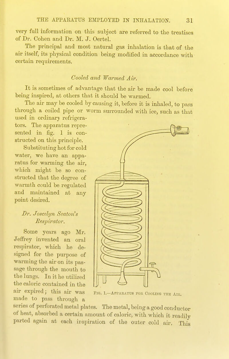 very full information on this subject are referred to the treatises of Dr. Cohen and Dr. M. J. Oertel. The principal and most natural gas inhalation is that of the air itself, its physical condition being modified in accordance with certain requirements. Cooled and Warmed Air. It is sometimes of advantage that the air be made cool before being inspired, at others that it should be warmed. The air may be cooled by causing it, before it is inhaled, to pass through a coiled pipe or worm surrounded with ice, such as that used in ordinary refrigera- tors. The apparatus repre- sented in fig. 1 is con- structed on this principle. Substituting hot for cold water, we have an appa- ratus for warming the air, which might be so con- structed that the degree of warmth could be regulated and maintained at any point desii-ed. Dr. Joscelyn Beaton's Respirator. Some years ago Mr. Jeffrey invented an oral respirator, which he de- signed for the purpose of warming the air on its pas- sage through the mouth to the lungs. In it he utilized the caloric contained in the air expired; this air was fio. i.-Apparatus pou Cooling the Air. made to pass through a series of perforated metal plates. The metal, being a good conductor of heat, absorbed a certain amount of caloric, with which it readily- parted again at each inspiration of the outer cold air. This