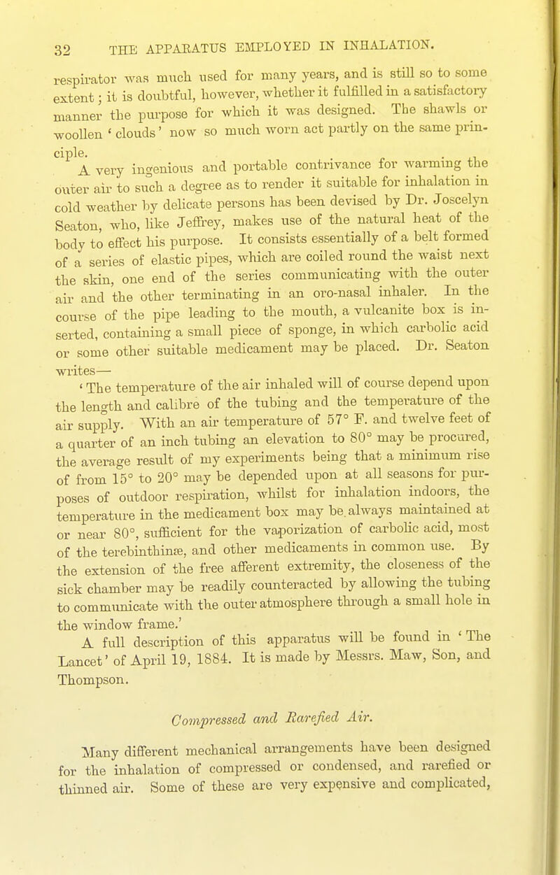 respirator was much used for many years, and is stiU so to some extent; it is doubtful, however, whether it fulfilled in a satisfactory manner the purpose for which it was designed. The shawls or woollen ' clouds' now so much worn act partly on the same prin- ciple. . A very ingenious and portable contrivance for warming the outer air to such a degree as to render it suitable for inhalation in cold weather by delicate persons has been devised by Dr. Joscelyn Seaton, who, like Jeffrey, makes use of the natural heat of the body to effect his purpose. It consists essentially of a belt formed of a series of elastic pipes, which are coiled round the waist next the skin, one end of the series communicating with the outer air and the other terminating in an oro-nasal inhaler. In the course of the pipe leading to the mouth, a vulcanite box is in- serted, containing a small piece of sponge, in which carbolic acid or some other suitable medicament may be placed. Dr. Seaton writes— ' The temperature of the air inhaled will of course depend upon the length and calibre of the tubing and the temperature of the air supply. With an air temperature of 57° F. and twelve feet of a quarter of an inch tubing an elevation to 80° may be procured, the average result of my experiments being that a minimum rise of from 15° to 20° may be depended upon at all seasons for pur- poses of outdoor respiration, whilst for inhalation indoors, the temperature in the medicament box may be. always maintained at or near 80°, sufficient for the va^)orization of carbohc acid, most of the terebinthinffi, and other medicaments in common use. By the extension of the free afferent extremity, the closeness of the sick chamber may be readily counteracted by allowing the tubing to communicate with the outer atmosphere thi^ough a small hole m the window frame.' A full description of this apparatus will be found in ' The Lancet' of April 19, 1884. It is made by Messrs. Maw, Son, and Thompson. Co7npressed and Bare/led Air. Many different mechanical arrangements have been designed for the inhalation of compressed or condensed, and rarefied or thinned air. Some of these are very expensive and complicated,