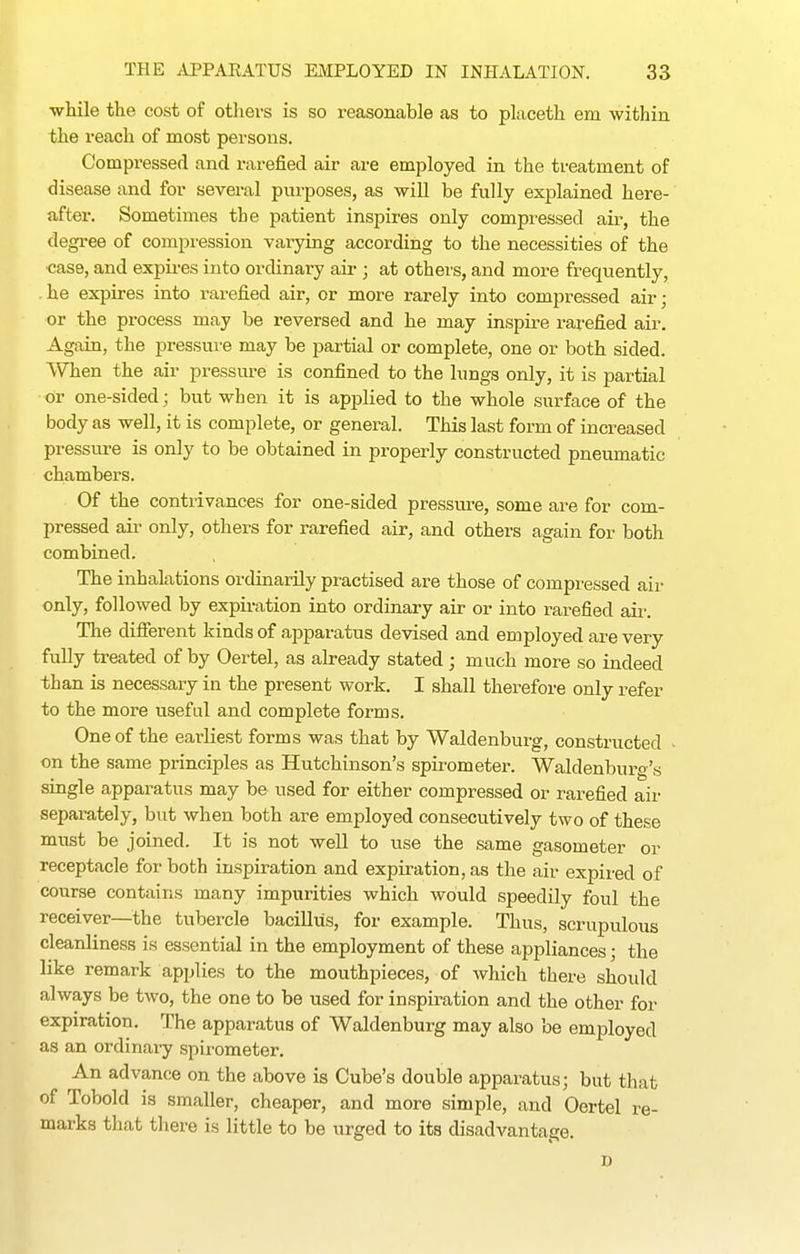 ■while the cost of others is so reasonable as to placeth em within the reach of most persons. Compressed and rarefied air are employed in the treatment of disease and for several pui-poses, as -will be fully explained here- a,fter. Sometimes the patient inspires only compressed air, the degi-ee of compression varying according to the necessities of the ■case, and expires into ordinary air ; at others, and more frequently, .he expires into rarefied air, or more rarely into compressed air; or the process may be reversed and he may inspire rarefied air. Again, the pressure may be partial or complete, one or both sided. When the air pressure is confined to the lungs only, it is partial or one-sided; but when it is applied to the whole surface of the body as well, it is complete, or general. This last form of increased pressure is only to be obtained in properly constructed pneumatic chambers. Of the contrivances for one-sided pressure, some are for com- pressed ail' only, others for rarefied air, and others again for both combined. The inhalations ordinarily practised are those of compressed air only, followed by expiration into ordinary air or into rarefied aii-. The diflerent kinds of apparatus devised and ena ployed are very fully treated of by Oertel, as already stated; much more so indeed than is necessary in the present work, I shall thei-efore only refer to the more useful and complete forms. One of the earliest forms was that by Waldenburg, constructed > on the same principles as Hutchinson's spirometer. Waldenburg's single apparatus may be used for either compressed or rarefied air separately, but when both are employed consecutively two of these must be joined. It is not well to use the same gasometer or receptacle for both inspiration and expiration, as the air expired of course contains many impurities which would speedily foul the receiver—^^the tubercle bacillus, for example. Thus, scrupulous cleanliness is essential in the employment of these appliances; the like remark applies to the mouthpieces, of Avhich there should always be two, the one to be used for inspiration and the other for expiration. The apparatus of Waldenburg may also be employed as an ordinary spirometer. An advance on the above is Cube's double apparatus; but that of Tobold is smaller, cheaper, and more simple, and Oertel re- marks that there is little to be urged to its disadvantage. D