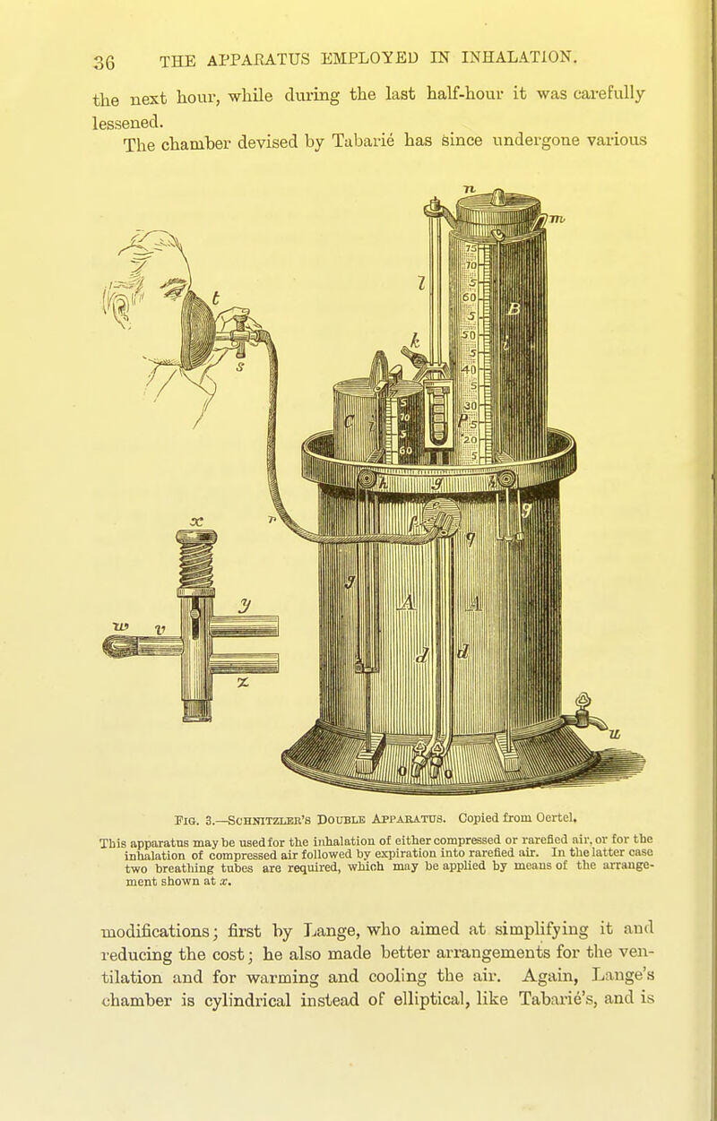 the next hour, while during the last half-hour it was carefully lessened. The chamber devised by Tabarie has since undergone various Fig. 3.—Schnitzlee's Doubuj Appaeatus. Copied from OerteU This apparatus maybe used for the inhalation of either compressed or rarefied nir.or for the inhalation of compressed air followed by expiration into rarefied air. In the latter case two breathing tubes are required, which may be applied by means of the arrange- ment shown at x. modifications; first by Lange, who aimed at simpUfying it and reducing the cost; he also made better arrangements for the ven- tilation and for warming and cooling the air. Again, Lange's chamber is cylindrical instead of elliptical, like Tabarie's, and is