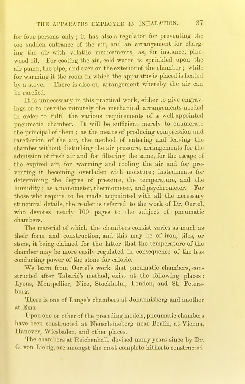 for four persons only; it has also a regulator for preventing the too sudden entrance of the air, and an arrangement for charg- ing the air with volatile medicaments, as, for instance, pine- wood oil. For cooling the air, cold water is sprinkled upon the air pump, the pipe, and even on the exterior of the chamber; while for warming it the room in which the apparatus is placed is heated by a stove. There is also an arrangement whereby the air can. be rarefied. It is unnecessary in this practical work, either to give engrav- ings or to describe minutely the mechanical arrangements needed in order to fulfil the various requirements of a well-appointed pneumatic chamber. It will be sufficient merely to enumerate the principal of them ; as the means of producing compression and rarefaction of the air, the method of entering and leaving the chamber without disturbing the air pressure, arrangements for the admission of fresh aii- and for filtering the same, for the escape of the expired air, for warming and cooling the air and for pre- venting it becoming overladen with moisture; instruments for determining the degree of pressure, the temperature, and the humidity ; as a manometer, thermometer, and psychrometer. For those who require to be made acquainted with all the necessary structural details, tbe reader is referred to the work of Dr. Oertel, who devotes nearly 100 pages to the subject of pneumatic chambers. The material of which the chambers consist varies as much as their form and construction, and this may be of iron, tiles, or stone, it being claimed for the latter that the temperature of the chamber may be more easily regulated in consequence of the less conducting power of the stone for caloric. We learn from Oertel's work that pneumatic chambers, con- structed after Tabarie's method, exist at the following places : Lyons, Montpellier, Nice, Stockholm, London, and St. Peters- burg. There is one of Lange's chambers af Johannisberg and another at Ems. Upon one or other of the preceding models, pneumatic chambers have been constructed at Neuschoneberg near Berlin, at Vienna, Hanover, Wiesbaden, and other places. The chambers at Reichenhall, devised many years since by Dr. G. von Liebig, are amongst the most complete hitherto constructed