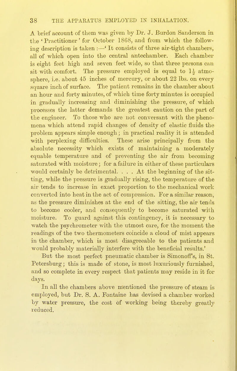 A brief account of them was given by Dr. J. Burdon Sanderson in the 'Practitioner' for October 1868, and from which the follow- ing description is taken :—' It consists of three air-tight chambers, all of which open into the central antechamber. Each chamber is eight feet high and seven feet wide, so that three persons am sit with comfort. The pressure employed is equal to 1^ atmo- sphere, i.e. about 45 inches of mercury, or about 22 lbs. on every square inch of surface. The patient remains in the chamber about an hour and forty miniites, of which time forty minutes is occupied in gradually increasing and diminishing the pressure, of which processes the latter demands the greatest caution on the part of the engineer. To those who are not conversant with the pheno- mena which attend rapid changes of density of elastic fluids the problem appears simple enough; in practical reality it is attended with perplexing difficulties. These arise principally from the absolute necessity which exists of maintaining a moderately equable temperature and of preventing the air from becoming saturated with moisture; for a failure in either of these particulars would certainly be detrimental. . . . At the beginning of the sit- ting, while the pressure is gradually rising, the temperature of the air tends to increase in exact proportion to the mechanical work converted into heat in the act of compression. For a similar reason, as the pressure diminishes at the end of the sitting, the air tends to become cooler, and consequently to become saturated with moisture. To guard against this contingency, it is necessary to watch the psychrometer vdth. the utmost care, for the moment the i-eadings of the two thermometers coincide a cloud of mist appears in the chamber, which is most disagreeable to the patients and would probably materially interfere with the beneficial results.' But the most perfect pneumatic chamber is Simonoffs, in St. Petersburg; this is made of stone, is most luxuriously furnished, and so complete in every respect that patients may reside in it for days. In aU the chambers above mentioned the pressure of steam is employed, but Dr. S. A. Fontaine has devised a chamber worked by water pressure, the cost of woi'king being thereby greatly reduced.