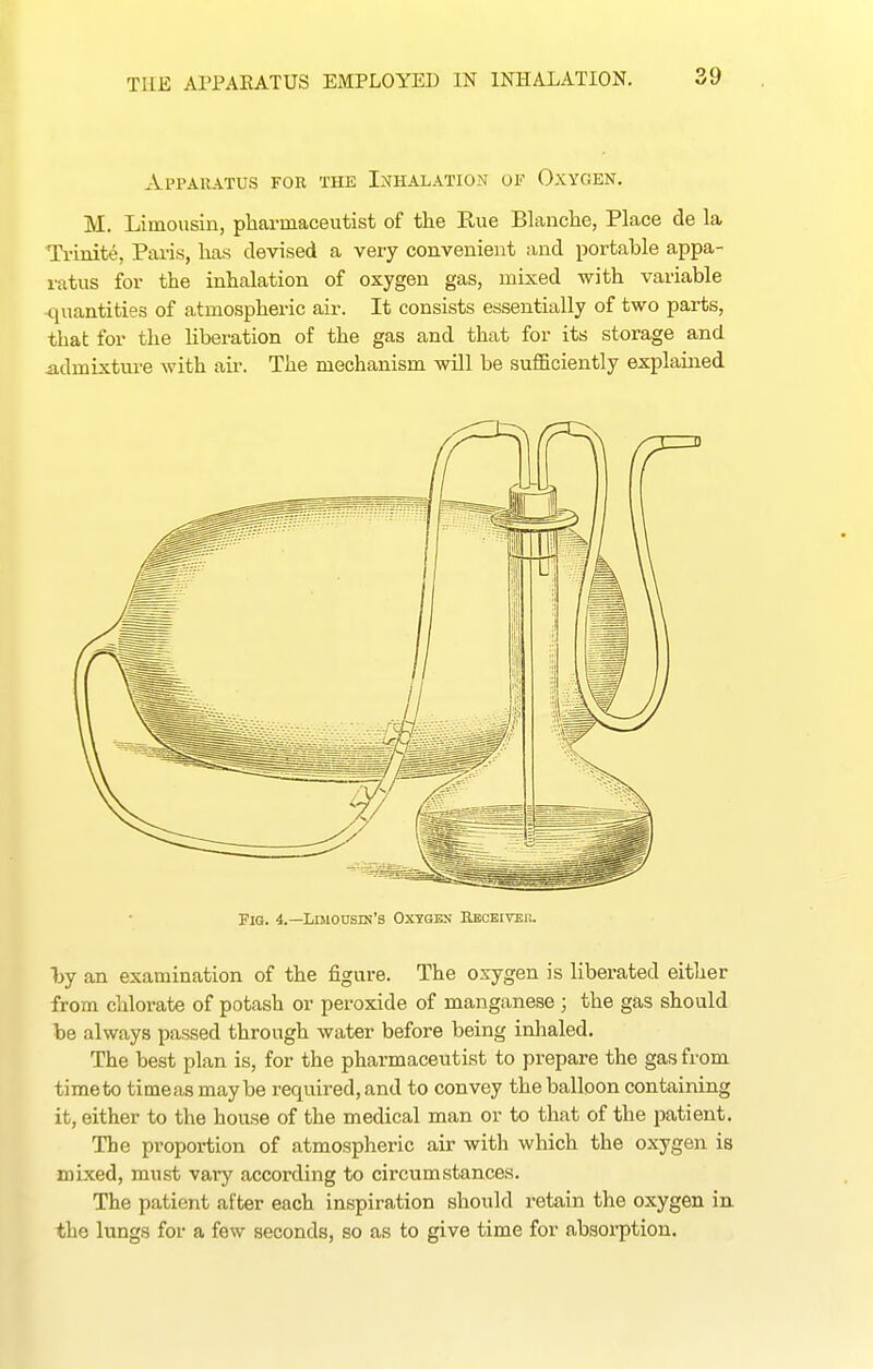 Apparatus for the Inhalation of Oxygen. M. Limousin, pharmaceutist of the Rue Blanche, Place de la Ti-inite, Pans, has devised a very convenient and portable appa- ratus for the inhalation of oxygen gas, mixed with variable <iuantities of atmospheric air. It consists essentially of two parts, that for the liberation of the gas and that for its storage and admixture with air. The mechanism wUl be sufficiently explained Fig. 4.—Ldiousin's Oxygkn Rbcbiver. Ijy an examination of the figure. The oxygen is liberated either from chlorate of potash or peroxide of manganese ; the gas should be always passed through water before being inhaled. The best plan is, for the pharmaceutist to prepare the gas from time to time as maybe required, and to convey the balloon containing it, either to the house of the medical man or to that of the patient. The proportion of atmospheric air with which the oxygen is mixed, must vary according to circumstances. The patient after each inspiration should retain the oxygen iu the lungs for a few seconds, so as to give time for absorption.