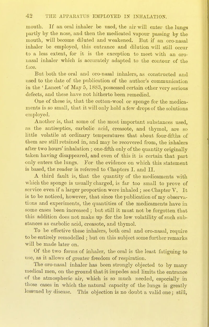 mouth. If an oral inhaler be used, the air will enter the lungs partly by the nose, and then the medicated vapour passing by the mouth, will become diluted and weakened. But if an oro-nasal inhaler be employed, this entrance and dilution Avill still occur to a less extent, for it is the exception to meet with an oro- uasal inhaler which is accurately adapted to the contour of the face. But both the oral and oro-nasal inhalers, as constructed and used to the date of the publication of the author's communication in the ' Lancet' of May 5, 1883, possessed certain other very serious defects, and these have not liitherto been i-emedied. One of these is, that the cotton-wool or sponge for the medica- ments is so small, that it will only hold a few drops of the solutions emjjloyed. Another is, that some of the most important substances used, as the antiseptics, carbolic acid, creasote, and thymol, are so little volatile at ordinary temperatures that about four-fifths of them are still retained in, and may be recovered from, the inhalers after two hours' inhalation ; one-fifth only of the quantity originally taken having disappeared, and even of this it is certain that pai-t only enters the lungs. For the evidence on which this statement is based, the reader is referred to Chapters I. and II. A third fault is, that the quantity of the medicaments with which the sponge is usually charged, is far too small to prove of service even if a larger proportion were inhaled ; see Chapter V, It is to be noticed, however, that since the publication of my observa- tions and experiments, the quantities of the medicaments have in some cases been increased ; but still it must not be forgotten that this addition does not make up for the low volatility of such sub- stances as carbolic acid, creasote, and thymol. To be effective these inhalers, both oral and oro-nasal, require to be entirely remodelled ; but on this subject some further remarks will be made later on. Of the two forms of inhaler, the oral is the least fatisuins to use, as it allows of greater freedom of respiration. The oro-nasal inhaler has been strongly objected to by many medical men, on the gi-ound that it impedes and limits the entrance of the atmospheric air, which is so much needed, especially in those cases in which the natural capacity of the lungs is greatly lessoned by disease. This objection is no doubt a valid one; still,