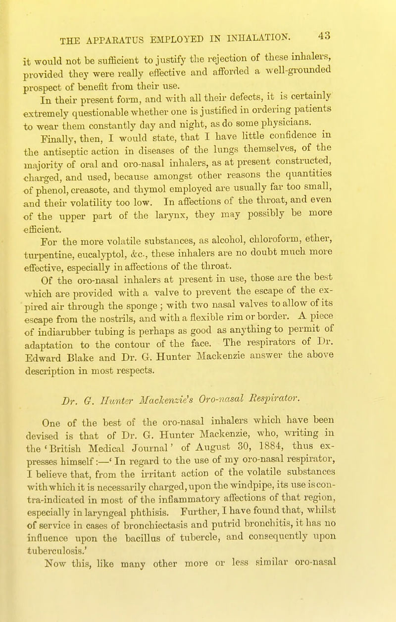 it would not be sufficient to justify the rejection of these inhalers, provided they were really effective and afforded a well-grounded prospect of benefit from their use. In their present form, and with all their defects, it is certainly extremely questionable whether one is justified in ordering patients to wear them constantly day and night, as do some physicians. Finally, then, I would state, that I have little confidence in the antiseptic action in diseases of the lungs themselves, of the majority of oral and oro-nasal inhalers, as at present constructed, charged, and used, because amongst other reasons the quantities of phenol, creasote, and thymol employed are usually far too small, find theii- volatility too low. In affections of the throat, and even of the upper part of the larynx, they may possibly be more efficient. For the more volatile substances, as alcohol, chloroform, ether, turpentine, eucalyptol, &c., these inhalers are no doubt much more effective, especially in affections of the throat. Of the oro-nasal inhalers at present in use, those are the best which are provided with a valve to prevent the escape of the ex- pired air through the sponge ; with two nasal valves to allow of its escape from the nostrils, and with a flexible rim or border. A piece of indiarubber tubing is perhaps as good as anything to permit of adaptation to the contour of the face. The respirators of Dr. Edward Blake and Dr. G. Hunter Mackenzie answer the above description in most respects. Dr. G. Hunter Mackenzie's Oro-nasal Besjnrator. One of the best of the oro-nasal inhalers which have been devised is that of Dr. G. Hunter Mackenzie, who, writing in the'British Medical Journal' of August 30, 1884, thus ex- presses himself:—' In regard to the use of my oro-nasal respirator, I believe that, from the ii-ritant action of the volatile substances with which it is necessarily charged, upon the windpipe, its use is con- tra-indicated in most of the inflammatory affections of that region, especially in laryngeal phthisis. Further, I have found that, whilst of service in cases of bronchiectasis and putrid bronchitis, it has no influence upon the bacillus of tubercle, and consequently upon tuberculosis.' Now tills, like many other more or less similar oro-nasal