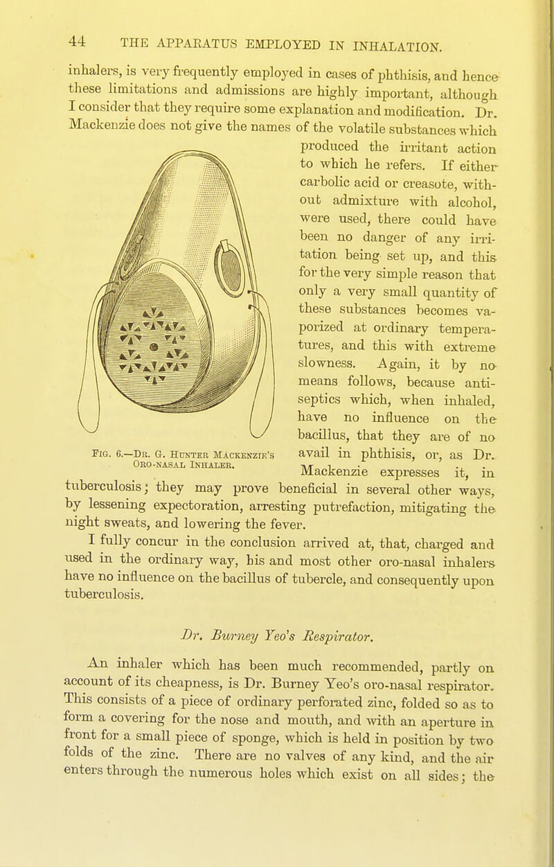 inhalers, is very fi-equently employed in cases of phthisis, and hence these limitations and admissions are highly important, although I consider that they require some explanation and modification. Dr. Mackenzie does not give the names of the volatile substances which produced the irritant action to which he refers. If either carbolic acid or creasote, with- out admixture with alcohol, were used, there could have been no danger of any ii-ri- tation being- set up, and this for the very simple reason that only a very small quantity of these substances becomes va- porized at ordinary tempera- tures, and this with extreme slowness. Again, it by no means follows, because anti- septics which, when inhaled, have no influence on the bacillus, that they are of no avail in phthisis, or, as Dr. Mackenzie expresses it, in tuberculosis; they may prove beneficial in several other ways, by lessening expectoration, arresting putrefaction, mitigating the night sweats, and lowering the fever. I fully concur in the conclusion arrived at, that, charged and used in the ordinary way, bis and most other oro-nasal inhalers have no influence on the bacillus of tubercle, and consequently upon tuberculosis. Fig. G.—Dn. G. Huntku Mackenzie's Obo-nasal Inhalbb. Dr. Bumey Yea's Respirator, An inhaler which has been much recommended, partly on account of its cheapness, is Dr. Bumey Yeo's oro-nasal respii-ator. This consists of a piece of ordinary perforated zinc, folded so as to form a covering for the nose and mouth, and Avith an aperture in front for a small piece of sponge, which is held in position by two folds of the zinc. There are no valves of any kind, and the air enters through the numerous holes which exist on all sides; the