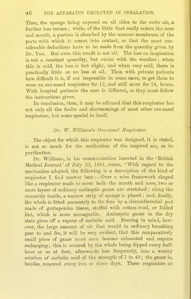 Then, the sponge being exposed on all sides to the outer air, a further loss ensues; while, of the little that really enters the nose and mouth, a portion is absorbed by the mucous membrane of the parts with which it comes into contact, so that the most con- siderable deductions have to be made from the quantity given by Dr. Yeo. But even this result is not all. The loss on inspiration is not a constant quantity, but varies with the weather; when this is cold, the loss is but slight, and when very cold, there is practically little or no loss at all. Then with private patients how difficult it is, if not impossible in some cases, to get them to wear an oro-nasal respirator for 12, and still more for 24, hours. With hospital patients the case is different, as they must follow the instructions given. In conclusion, then, it may be affirmed that this respirator has not only all the faults and shortcomings of most other oro-nasal respirators, but some special to itself. Dr. W. Williams's Oro-nasal Respirator. The object for which this respirator was designed, it is stated,, is not so much for the medication of the inspired air, as its purification. Dr. Williams, in his communication insei-ted in the ' British Medical Journal' of July 23, 1881, states, 'With regard to the mechanism adopted, the following is a description of the kind of respirator I find answer best:—Over a wire framework shaped like a respirator made to cover both the mouth and nose, two or more layers of ordinary antiseptic gauze are stretched ; along the concavity inside, a narrow strip of sponge is placed; and, finally, the whole is fitted accurately to the face by a circumferential pad made of guttapercha tissue, stuffed with cotton-wool, or folded lint, which is more manageable. .Antiseptic gauze in the dry state gives off a vapour of carbolic acid. Bearing in mind, how- ever, the large amount of air that would in ordinary breathing pass to and fro, it will be very evident, that this comparatively small piece of gauze must soon become exhausted and require recharging; this is secured by the whole being dipped every half- hour or so at first, afterwards less frequently, into a watery solution of carbolic acid of the strength of 1 in 40; the gauze is, besides, renewed every two or three days. These respirators or