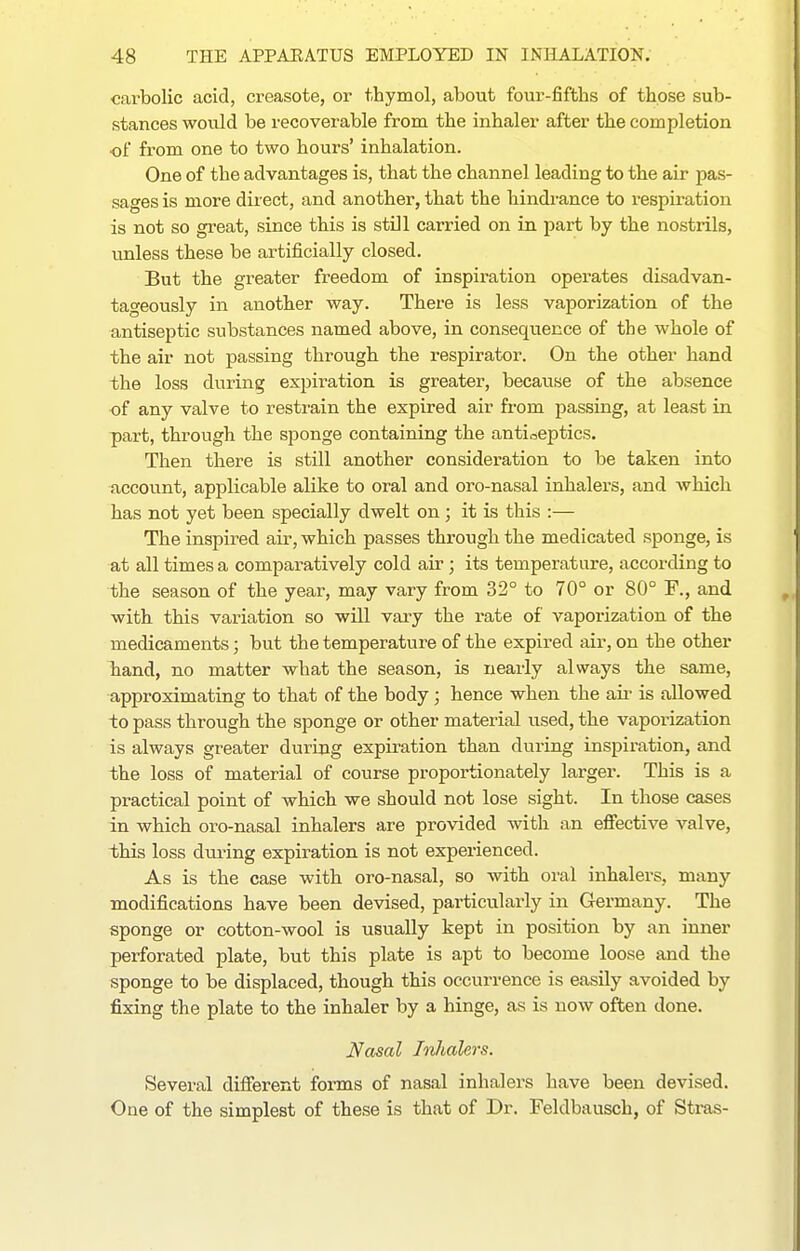 carbolic acid, creasote, or thymol, about four-fifths of those sub- stances would be recoverable from the inhaler after the completion ■of from one to two hours' inhalation. One of the advantages is, that the channel leading to the air pas- sages is more direct, and another, that the hindi-ance to respiration is not so great, since this is still carried on in part by the nostrils, unless these be artificially closed. But the greater freedom of inspiration operates disadvan- tageously in another way. There is less vaporization of the antiseptic substances named above, in consequence of the whole of the air not passing through the respirator. On the other hand the loss during expiration is greater, because of the absence of any valve to restrain the expired air from passing, at least in part, through the sponge containing the antiseptics. Then there is still another consideration to be taken into account, applicable alike to oral and oro-nasal inhalei'S, and which has not yet been specially dwelt on ; it is this :— The inspired air, which passes through the medicated sponge, is at all times a comparatively cold air ; its temperature, according to the season of the year, may vary from 32° to 70° or 80° F., and with this variation so will vary the rate of vaporization of the medicaments; but the temperature of the expired air, on the other hand, no matter what the season, is nearly always the same, approximating to that of the body ; hence when the air is allowed to pass through the sponge or other material used, the vaporization is always greater during expiration than during inspiration, and the loss of material of course proportionately larger. This is a practical point of which we should not lose sight. In those cases in which oro-nasal inhalers are provided with an eflPective valve, this loss dui'ing expiration is not experienced. As is the case with oro-nasal, so with oral inhalers, many modifications have been devised, particularly in Germany. The sponge or cotton-wool is usually kept in position by an inner perforated plate, but this plate is apt to become loose and the sponge to be displaced, though this occurrence is easily avoided by fixing the plate to the inhaler by a hinge, as is now often done. Nasal Inhalers. Several different forms of nasal inhalers have been devised. One of the simplest of these is that of Dr. Feldbausch, of Stras-