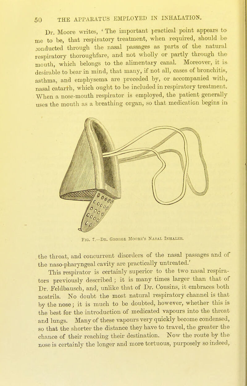 Dr. Moore writes, 'The important practical point appears ta me to be, that respiratory treatment, when required, should be conducted through the nasal passages as parts of the natiu'al respii-atory thoroughfare, and not wholly or partly through the mouth, which belongs to the alimentary canal. Moreover, it is desirable to bear in mind, that many, if not all, cases of bronchitis, asthma, and emphysema are preceded by, or accompanied with,, nasal catari'h, which ought to be included in respiratory treatment. When a nose-mouth respirator is employed, the patient generally uses the mouth as a breathing organ, so that medication begins in Fig. 7.—Dr. Geokoe Mooee's Nasal Inhaler. . the throat, and concurrent disorders of the nasal passages and of the naso-pharyngeal cavity are practically untreated.' This respirator is certainly superior to the two nasal respira- tors previously described ; it is many times larger than that of Dr. Eeldbausch, and, unlike that of Dr. Cousins, it embraces both nostrils. No doubt the most natural respiratory channel is that by the nose; it is much to be doubted, however, whether this is the best for the introduction of medicated vapours into the throat and lungs. Many of these vapours very quickly become condensed, so that the shorter the distance they have to travel, the gi-eater the chance of their reaching their destination. Now the route by the nose is certainly the longer and more tortuous, purposely so indeed,