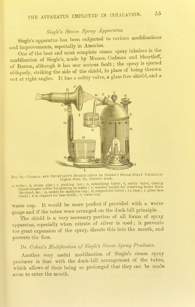 Siegh's Steam Spray Ajiparahos. Siegle's apparatus has been subjected to various modifications iind improvements, especially in America. One of the best and most complete steam spray inhalers is the modification of Siegle's, made by Messrs. Codman and Shurtleff, of Boston, although it has one serious fault; the spray is ejected obliquely, striking the side of the shield, in place of being thrown out at right angles. It has a safety valve, a glass face shield, and a T,r in-rOD-«.\N- AND SHUETLEPP'S MODIFICATION OP SlEGLE'S STEAU SPEAY PrODTJCI'.R ' ■ Copied from Dr. Cohen's work. A boiler - B steam pipe; c, packing Ijox; D, nebuUzing tubes; E, safety valve closing f^nk shaped oriflSe for pouring in water; F, wooden handle for removing boiler from th^ stand &c ; G, socket for medicine cup ; H, support for boiler ; ii, base ; J, glass face shield ; M m, support for face shield ; o, waste cup. waste cup. It would be more perfect if provided with a water gauge and if the tubes were arranged on the duck-bUl principle. The shield is a very necessary portion of all forms of spray apparatus, especially when nitrate of silver is used; it prevents too great expansion of the spray, dii-ects this into the mouth, and protects the face. I)r. Cohen's Modification of Siegle's Steam Sjnay Producer. Another very useful modification of Siegle's steam spray producer is that with the duck-bill arrangement of the tubes, which allows of their being so prolonged that they can be made «ven to enter the mouth.