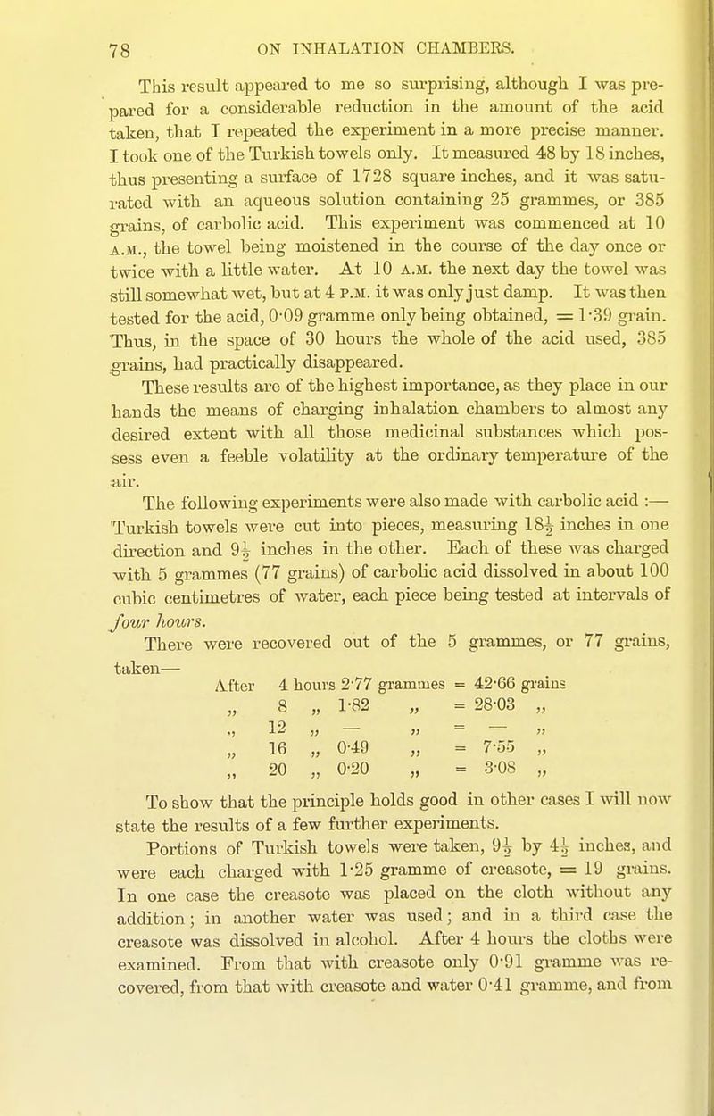 This result appeared to me so surprising, although I was pre- pared for a considerable reduction in the amount of the acid taken, that I repeated the experiment in a more precise manner. I took one of the Turkish towels only. It measured 48 by 18 inches, thus presenting a surface of 1728 square inches, and it was satu- rated with an aqueous solution containing 25 grammes, or 385 grains, of carbolic acid. This experiment was commenced at 10 A.M., the towel being moistened in the course of the day once or twice with a little water. At 10 a.m. the next day the towel was still somewhat wet, but at 4 p.m. it was only just damp. It was then tested for the acid, 0-09 gramme only being obtained, = 1-39 gi-ain. Thus, in the space of 30 hours the whole of the acid used, 385 ^ains, had practically disappeared. These results are of the highest importance, as they place in our hands the means of charging inhalation chambers to almost any desired extent with all those medicinal substances which pos- sess even a feeble volatility at the ordinary temperature of the air. The following experiments were also made with carbolic acid :— Turkish towels were cut into pieces, measviring 18^ inches in one direction and 9^ inches in the other. Each of these was charged with 5 grammes (77 grains) of carbolic acid dissolved in about 100 cubic centimetres of water, each piece being tested at intervals of Jour liotiTS. There were recovered out of the 5 grammes, or 77 grains, taken— A-fter 4 hours 2-77 grammes = 42-66 grains 8 „ 1-82 „ = 28-03 „ .) 12 „ — » = » „ 16 „ 0-49 „ = 7-55 „ „ 20 „ 0-20 „ = 3-08 „ To show that the principle holds good in other cases I will now state the results of a few further experiments. Portions of Turkish towels were taken, 9^ by 4^ inches, and were each charged with 1-25 gramme of creasote, = 19 grains. In one case the creasote was placed on the cloth without any addition; in another water was used; and in a third case the creasote was dissolved in alcohol. After 4 hours the cloths were examined. From that with creasote only 0-91 gramme was re- covered, from that with creasote and water 0-41 gramme, and from