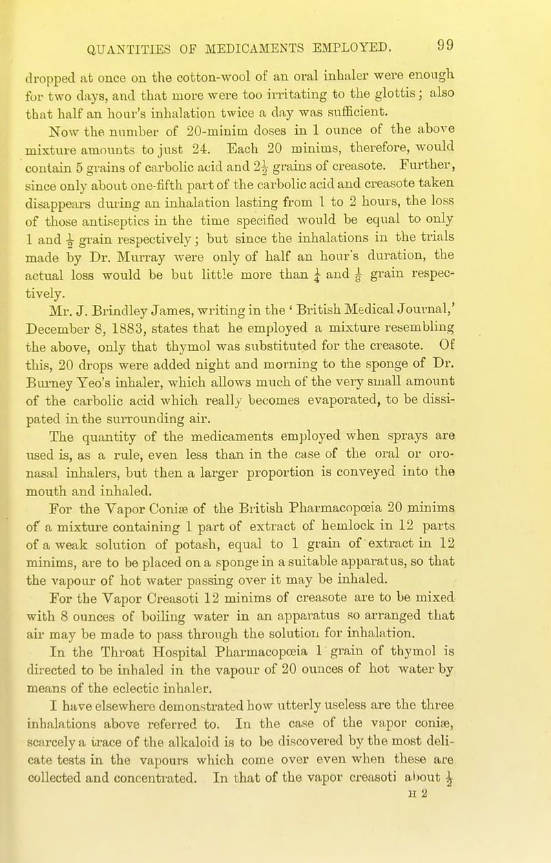 dropped at once on the cotton-wool of an oral inhaler were enough for two days, and that more were too irritating to the glottis; also that half an hour's inhalation twice a day was sufficient. Now the number of 20-minim doses in 1 ounce of the above mixture amouuts to just 24. Each 20 minims, therefore, would contain 5 grains of carbolic acid and 2^ grains of creasote. Further, since only about one-fifth part of the carbolic acid and creasote taken disappears during an inhalation lasting from 1 to 2 hours, the loss of those antiseptics in the time specified would be equal to only 1 and i grain respectively; but since the inhalations in the trials made by Dr. Murray were only of half an hour's duration, the actual loss would be but little more than ^ and ^ grain respec- tively. Mr. J. Brindley James, writing in the ' British Medical Journal,' December 8, 1883, states that he employed a mixture resembling the above, only that thymol was substituted for the creasote. Of this, 20 drops were added night and morning to the sponge of Dr. Bui-ney Yeo's inhaler, which allows much of the very small amount of the carbolic acid which really becomes evaporated, to be dissi- pated in the surrounding air. The quantity of tbe medicaments employed when sprays are used is, as a rtde, even less than in the case of the oral or oro- nasal inhalers, but then a larger proportion is conveyed into the mouth and inhaled. For the Vapor Conise of the British Pharmacopoeia 20 minims of a mixture containing 1 part of extract of hemlock in 12 parts of a weak solution of potash, equal to 1 grain of extract in 12 minims, are to be placed on a sponge in a suitable apparatus, so that the vapour of hot water passing over it may be inhaled. For the Vapor Creasoti 12 minims of creasote are to be mixed with 8 ounces of boiling water in an apparatus so ai-ranged that air may be made to pass through the solution for inhalation. In the Throat Hospital Pharmacopoeia 1 grain of thymol is directed to be inhaled in the vapour of 20 ounces of hot water by means of the eclectic inhaler. I have elsewhere demonstrated how utterly useless are the three inhalations above referred to. In the case of the vapor conise, scarcely a trace of the alkaloid is to be discovered by the most deli- cate tests in the vapours which come over even when these are collected and concentrated. In that of the vapor creasoti about ^ H 2