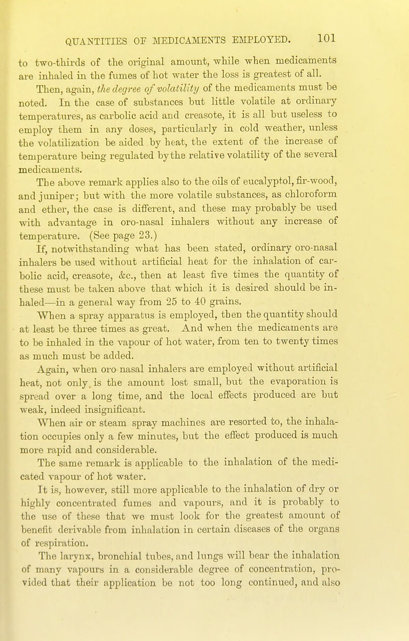 to two-thirds of the original amount, while when medicaments are inhaled in the fumes of hot water the loss is greatest of all. Then, again, the degree of volatility of the medicaments must be noted. In the case of substances but little volatile at ordinary- temperatures, as carbolic acid and creasote, it is all but useless to employ them in any doses, particukrly in cold weather, unless the volatilization be aided by heat, the extent of the increase of temperature being regulated by the relative volatility of the several medicaments. The above remark applies also to the oOs of eucalyptol, fir-wood, and juniper; but with the more volatile substances, as chloroform and ether, the case is difierent, and these may probably be used with advantage in oro-nasal inhalers without any increase of temperature. (See page 23.) If, notwithstanding what has been stated, ordinary oro-nasal inhalers be used without artificial heat for the inhalation of car- bolic acid, creasote, &c., then at least five times the quantity of these must be taken above that which it is desired should be in- haled—in a general way from 25 to 40 grains. When a spray apparatus is employed, then the quantity should at least be three times as great. And when the medicaments are to be inhaled in the vapour of hot water, from ten to twenty times as much miist be added. Again, when oro-nasal inhalers are employed without artificial heat, not only, is the amount lost small, but the evaporation is spread over a long time, and the local efiects produced are but weak, indeed insignificant. When air or steam spray machines are resorted to, the inhala- tion occupies only a few minutes, but the efiect produced is much more rapid and considerable. The same remark is applicable to the inhalation of the medi- cated vapour of hot water. It is, however, still more applicable to the inhalation of dry or highly concentrated fumes and vapours, and it is probably to the use of these that we must look for the greatest amount of benefit derivable from inhalation in certain diseases of the organs of respiration. The larynx, bronchial tubes, and lungs will bear the inhalation of many vapours in a considerable degree of concentration, pro- vided that their application be not too long continued, and also
