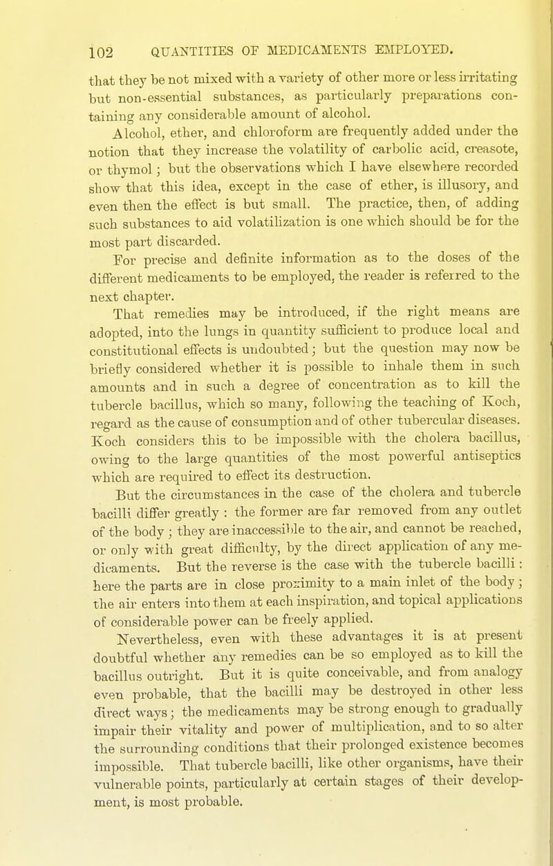 that they be not mixed with a variety of other more or less in-itating but non-essential substances, as particularly preparations con- taining any considerable amotxnt of alcohol. Alcohol, ether, and chloroform are frequently added under the notion that they increase the volatility of carbolic acid, creasote, or thymol; but the observations which I have elsewhere recorded show that this idea, except in the case of ether, is illusory, and even then the effect is but small. The practice, then, of adding such substances to aid volatihzation is one which should be for the most part discarded. For precise and definite information as to the doses of the different medicaments to be employed, the reader is referred to the next chapter. That remedies may be introduced, if the right means are adopted, into the lungs in quantity sufficient to produce local and constitutional effects is undoubted; but the question may now be briefly considered whether it is possible to inhale them in such amounts and in such a degree of concentration as to kill the tubercle bacillus, which so many, following the teaching of Koch, regard as the cause of consumption and of other tubercular diseases. Koch considers this to be impossible with the cholera bacillus, owing to the large quantities of the most powerful antiseptics which are required to effect its destruction. But the circumstances in the case of the cholera and tubercle bacilli differ greatly : the former are far removed from any outlet of the body ; they are inaccessible to the air, and cannot be reached, or only with great difficulty, by the direct apphcation of any me- dicaments. But the reverse is the case with the tubercle bacilli: here the parts are in close proximity to a main inlet of the body ; the air enters into them at each inspiration, and topical applications of considerable power can be freely applied. Nevertheless, even with these advantages it is at present doubtful whether any remedies can be so employed as to kill the bacillus outright. But it is quite conceivable, and from analogy even probable, that the bacilli may be destroyed in other less direct ways; the medicaments may be strong enough to gradually impair their vitality and power of multiplication, and to so alter the surrounding conditions that their prolonged existence becomes impossible. That tubercle bacilli, like other organisms, have their vulnerable points, particularly at certain stages of their develop- ment, is most probable.
