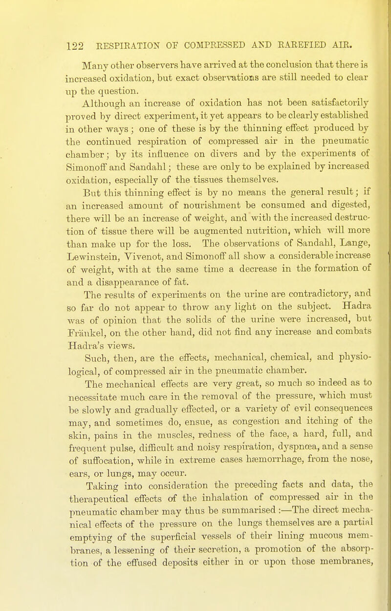 Many other observers have arrived at the conclusion that there is increased oxidation, but exact obserTOtioms are still needed to clear lip the question. Although an increase of oxidation has not been satisfactorily proved by direct experiment, it yet appears to be clearly established in other ways; one of these is by the thinning effect produced by the continued respiration of compressed air in the pneumatic chamber; by its influence on divers and by the experiments of Simonoff and Sandahl; these are only to be explained by increased oxidation, especially of the tissues themselves. But this thinning effect is by no means the general result; if an increased amount of nourishment be consumed and digested, there will be an increase of weight, and with the increased destruc- tion of tissue there will be augmented nutrition, which will more than make up for the loss. The observations of Sandahl, Lange, Lewinstein, Vivenot, and Simonoff all show a considerable increase of weight, with at the same time a decrease in the formation of and a disappearance of fat. The results of experiments on the urine are contradictory, and so far do not appear to throw any light on the subject. Hadra Avas of opinion that the solids of the urine were increased, but Frankel, on the other hand, did not find any increase and combats Hadra's views. Such, then, are the effects, mechanical, chemical, and physio- logical, of compressed air in the pneumatic chamber. The mechanical effects are very great, so much so indeed as to necessitate much care in the removal of the pi-essure, which must be slowly and gradually effected, or a variety of evil consequences may, and sometimes do, ensue, as congestion and itching of the skin, pains in the muscles, redness of the face, a hard, full, and frequent pulse, difficult and noisy respiration, dyspnoea, and a sense of suffocation, while in extreme cases haemorrhage, from the nose, ears, or lungs, may occur. Taking into consideration the preceding facts and data, the therapeutical effects of the inhalation of compressed air in the pneumatic chamber may thus be summarised :—The direct mecha- nical effects of the pressure on the lungs themselves are a partial emptying of the supei-ficial vessels of their lining mucous mem- branes, a lessening of their secretion, a promotion of the absorp- tion of the effused deposits either in or upon those membranes.