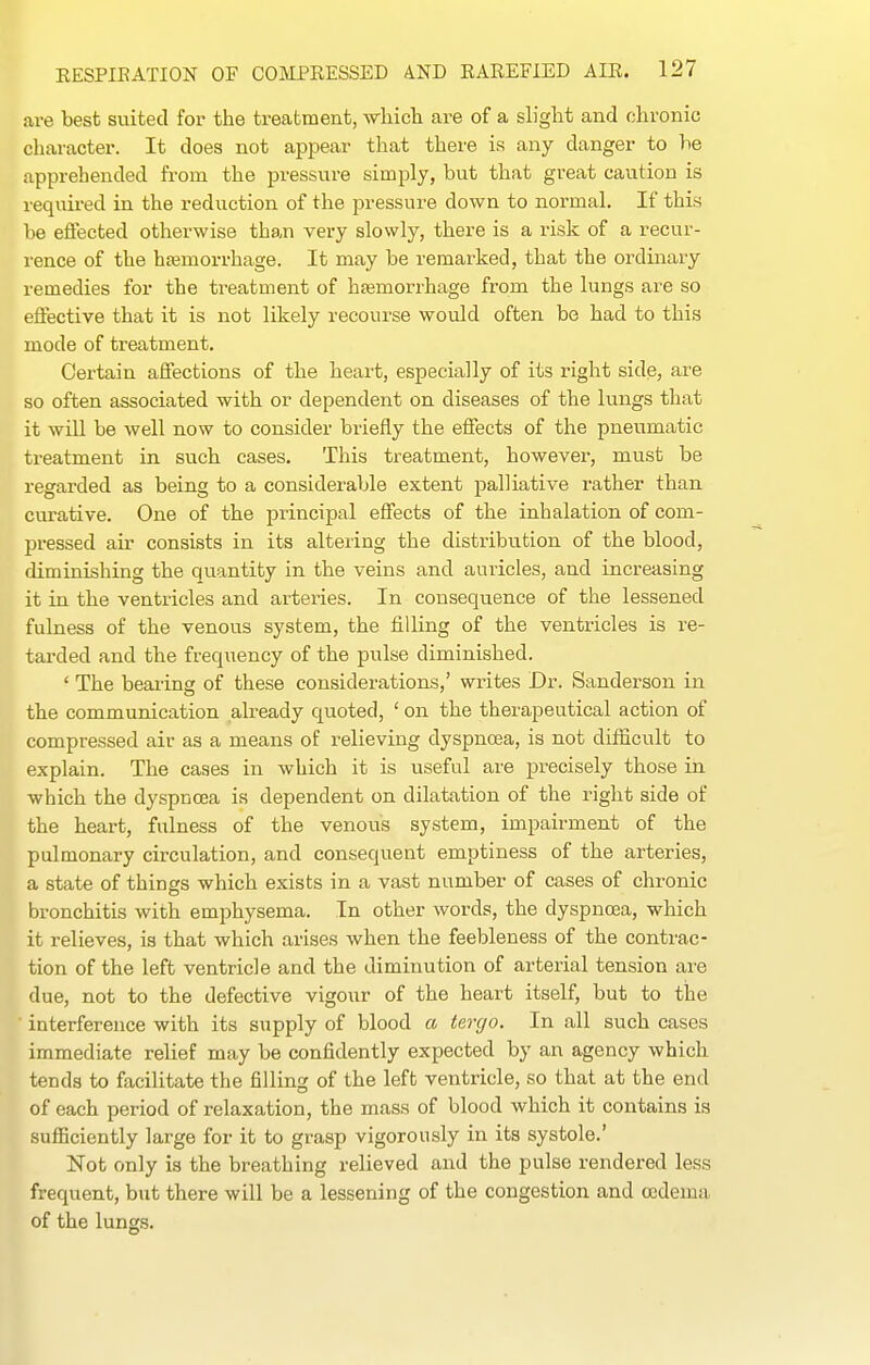 are best suited for the treatment, wliicli are of a slight and chronic character. It does not appear that there is any danger to he apprehended from the pressure simply, but that great caution is required in the reduction of the pressure down to normal. If this be eifected otherwise than very slowly, there is a risk of a recur- rence of the hemorrhage. It may be remarked, that the ordinary remedies for the treatment of hsemorrhage from the lungs are so effective that it is not likely recourse would often be had to this mode of treatment. Cei'tain affections of the heart, especially of its right side, are so often associated with or dependent on diseases of the lungs that it will be well now to consider briefly the effects of the pneumatic treatment in such cases. This treatment, however, must be regarded as being to a considerable extent palliative rather than curative. One of the principal effects of the inhalation of com- pressed air consists in its altering the distribution of the blood, diminishing the quantity in the veins and auricles, and increasing it in the ventricles and arteries. In consequence of the lessened fulness of the venous system, the filling of the ventricles is re- tarded and the frequency of the pulse diminished. ' The bearing of these considerations,' writes Dr. Sanderson in the communication already quoted, ' on the therapeutical action of compressed air as a means of relieving dyspnoea, is not difficult to explain. The cases in which it is useful are precisely those in which the dyspnoea is dependent on dilatation of the right side of the heart, fulness of the venous system, impairment of the pulmonary circulation, and consequent emptiness of the arteries, a state of things which exists in a vast number of cases of chronic bronchitis with emphysema. In other words, the dyspnoea, which it relieves, is that which arises when the feebleness of the contrac- tion of the left ventricle and the diminution of arterial tension are due, not to the defective vigour of the heart itself, but to the ' interference with its supply of blood a tercjo. In all such cases immediate relief may be confidently expected by an agency which tends to facilitate the filling of the left ventricle, so that at the end of each period of relaxation, the mass of blood which it contains is sufficiently large for it to grasp vigorously in its systole.' Not only is the breathing relieved and the pulse rendered less frequent, but there will be a lessening of the congestion and ojdema of the lungs.
