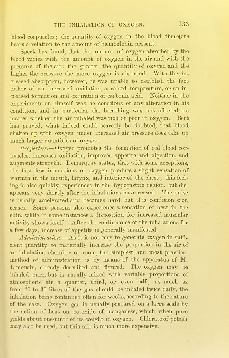 blood corpuscles; the quantity of oxygen in the blood therefore bears a relation to the amount of hsemoglobin present. Speck has found, that the amount of oxygen absorbed by tho blood varies with the amount of oxygen in the air and with the press\ire of the air; the greater the quantity of oxygen and the higher the pressure the more oxygen is absorbed. With this in- creased absorption, however, he was unable to establish the fact either of an increased oxidation, a raised temperature, or an in- creased formation and expiration of cai'bonic acid. Neither in the experiments on himself was he conscious of any alteration in his condition, and in particular the breathing was not affected, no matter whether the air inhaled was rich or poor in oxygen. Bert has proved, what indeed could scarcely be doubted, that blood shaken up with oxygen under increased air pressure does take up much larger quantities of oxygen. Properties.—Oxygen promotes the formation of red blood cor- puscles, increases oxidation, improves appetite and digestion, and augments strength. Demarquay states, that with some exceptions, the first few inhalations of oxygen produce a slight sensation of warmth in the mouth, larynx, and interior of the chest; this feel- ing is also quickly experienced in the hypogastric region, but dis- appeai's very shortly after the inhalations have ceased. The pulse is usually accelerated and becomes hard, but this condition soon ceases. Some persons also expeiience a sensation of heat in the skin, while in some instances a disposition for increased muscular activity shows itself. After the continuance of the inhalations for a few days, increase of appetite is generally manifested. Administration,—As it is not easy to generate oxygen in suffi- cient quantity, to materially increase the proportion in the air of an inhalation chamber or room, the simplest and most practical method of administration is by means of the apparatus of M. Limousin, already described and figured. The oxygen may be inhaled pure, but is usually mixed with variable proportions of atmospheric air a quarter, third, or even half; as much as from 20 to 30 litres of the gas should be inhaled twice daily, the inhalation being continued often for weeks, according to the nature of the case. Oxygen gas is usually prepared on a large scale by the action of heat on peroxide of manganese, which when pure yields about one-ninth of its weight in oxygen. Chlorate of potash may also be used, but this salt is much more expensive.