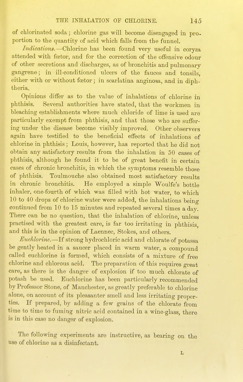 of chlorinated soda; chlorine gas will become disengaged in pro- portion to the quantity of acid which falls from the funnel. Indications.—Chlorine has been found very useful in coryza attended with fcetor, and for the correction of the offensive odour of other secretions and discharges, as of bronchitis and pulmonary gangi-ene; in ill-conditioned ulcers of the fauces and tonsils, either with or without fcetor; in scarlatina anginosa, and in diph- theria. Opinions differ as to the value of inhalations of chlorine in phthisis. Several authorities have stated, that the workmen in bleaching establishments where much chloride of lime is used are particularly exempt from phthisis, and that those who are suffer- ing under the disease become visibly improved. Other observers again have testified to the beneficial effects of inhalations of chlorine in phthisis; Louis, however, has reported that he did not obtain any satisfactory results from the inhalation in 50 cases of phthisis, although he found it to be of great benefit in certain cases of chronic bronchitis, in which the symptoms resemble those of phthisis. Toulmouche also obtained most satisfactory results in chronic bronchitis. He employed a simple Woulfe's bottle inhaler, one-fourth of which was filled with hot water, to which 10 to 40 drops of chlorine water were added, the inhalations being continued from 10 to 15 minutes and repeated several times a day. There can be no question, that the inhalation of chlorine, unless practised with the greatest care, is far too irritating in phthisis, and this is in the opinion of Laennec, Stokes, and others. Euchlorine.—If strong hydrochloric acid and chlorate of potassa be gently heated in a saucer placed in warm water, a compound called euchlorine is formed, which consists of a mixture of free chlorine and chlorous acid. The preparation of this requires great care, as there is the danger of explosion if too much chlorate of potash be used. Euchlorine has been particularly recommended by Professor Stone, of Manchester, as greatly preferable to chlorine alone, on account of its pleasanter smell and less irritating proper- ties. If prepared, by adding a few grains of the chlorate from time to time to fuming nitric acid contained in a wine-glass, there is in this case no danger of explosion. The following exy)eriments are instructive, as bearing on the use of chlorine as a disinfectant. L