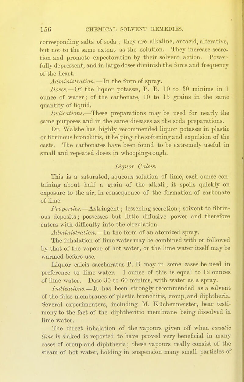 corresponding salts of soda ; they are alkaline, antacid, alterative, but not to the same extent as the solution. They increase secre- tion and promote expectoration by their solvent action. Power- fully depressent, and in large doses diminish the force and frequency of the heart. Administration.—In the form of spray. Doses.—Of the liquor potassffi, P. B. 10 to 30 minims in 1 ounce of water : of the carbonate, 10 to 15 grains in the same quantity of liquid. Indications.—These preparations may be used for nearly the same purposes and in the same diseases as the soda preparations. Dr. Walshe has highly recommended liquor potasste in plastic or fibrinous bronchitis, it helping the softening and expulsion of the casts. The carbonates have been found to be extremely useful in small and repeated doses in whooping-cough. Liquor Calais. This is a saturated, aqueous solution of lime, each ounce con- taining about half a grain of the alkali; it spoils quickly on exposure to the air, in consequence of the formation of carbonate of lime. Properties.—Astringent; lessening secretion; solvent to fibrin- ous deposits; possesses but little diffusive power and therefore enters with difficulty into the circulation. Administrat ion.-—In the form of an atomized spray. The inhalation of lime water may be combined with or followed by that of the vapour of hot water, or the lime water itself may be warmed before use. Liquor calcis saccharatus P. B. may in some cases be used in preference to lime water. 1 ounce of this is equal to 12 ounces of lime water. Dose 30 to fiO minims, with water as a spray. Indications.—It has been strongly recommended as a solvent of the false membranes of plastic bronchitis, croup, and diphtheria. Several experimenters, including M. Kiichenmeister, bear testi- mony to the fact of the diphtheritic membrane being dissolved in lime water. The direct inhalation of the vapours given off when caustic lime is slaked is reported to have proved very beneficial in many cases of croup and diphtheria; these vapours really consist of the steam of hot water, holding in suspension many small particles of