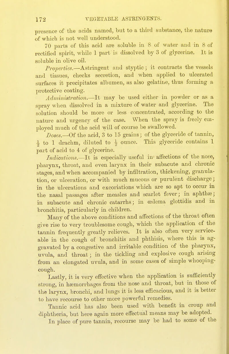 presence of the acids named, but to a tliird substance, the nature of which is not well understood. 70 parts of this acid are soluble in 8 of water and in 8 of rectified spirit, while 1 part is dissolved by 3 of glycerine. It is soluble in olive oil. Properlies.—Astringent and styptic; it contracts the vessels and tissues, checks secretion, and when applied to ulcerated surfaces it precipitates albumen, as also gelatine, thus forming a protective coating. Administration.—It may be used either in powder or as a spray Avhen dissolved in a mixture of water and glycerme. The solution should be more or less concentrated, according to the nature and urgency of the case. When the spray is ft-eely em- ployed much of the acid will of course be swallowed. J)oses.—Of the acid, 3 to 15 grains; of the glyceride of tannin, 1 to 1 drachm, diluted to h ounce. This glyceride contains 1 part of acid to 4 of glycerine. Indications.—It is especially useful in affections of the nose, pharynx, throat, and even larynx in their subacute and chronic stages, and when accompanied by infiltration, thickening, granula- tion, or ulceration, or with much mucous or purulent discharge; in the ulcerations and excoriations which are so apt to occur in the nasal passages after measles and scarlet fever; in aphtha; in subacute and chronic catarrhs; in oedema glottidis and in bronchitis, particularly in children. Many of the above conditions and affections of the throat often give rise to very troublesome cough, which the application of the tannin frequently greatly relieves. It is also often very service- able in the cough of bronchitis and phthisis, where this is ag- gi-avated by a congestive and irritable condition of the pharynx, uvula, and throat; in the tickling and explosive cough arising from an elongated uvula, and in some cases of simple whooping- cough. Lastly, it is very effective when the application is sufficiently strong, in hsemorrhages from the nose and throat, but in those of the larynx, bronchi, and lungs it is less effiaxcious, and it is better to have recourse to other more powerful remedies. Tannic acid has also been used Avith benefit in croup and diphtheria, but here again more effectual means may be adopted. In place of pure tannin, recourse may be had to some of the