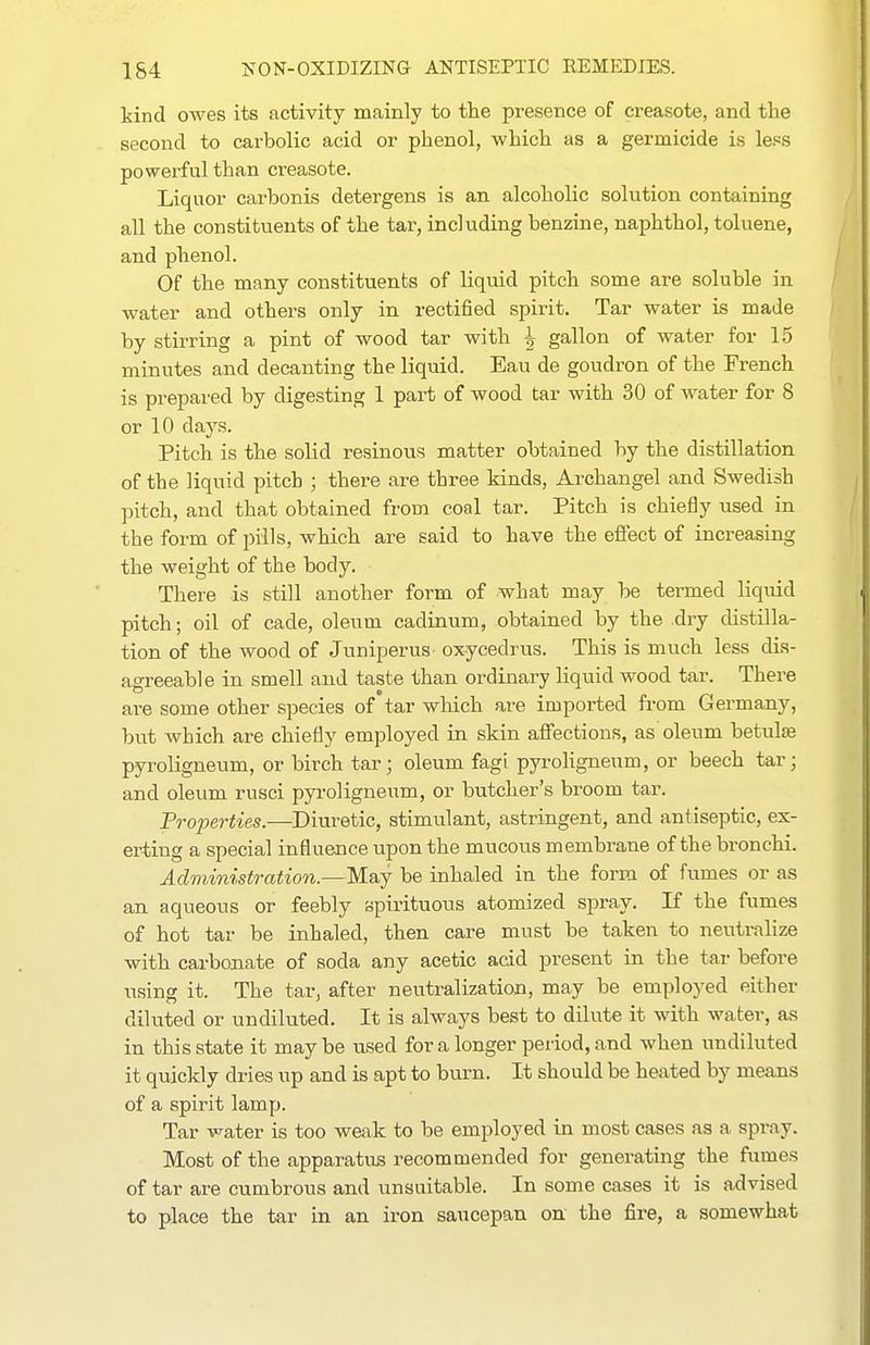 kind owes its activity mainly to the presence of creasote, and the second to carbolic acid or phenol, which as a germicide is less powerful than creasote. Liquor carbonis detergens is an alcoholic solution containing all the constituents of the tar, including benzine, naphthol, toluene, and phenol. Of the many constituents of liquid pitch some are soluble in water and others only in rectified spirit. Tar water is made by stirring a pint of wood tar with i gallon of water for 15 minutes and decanting the liquid. Eau de goudron of the French is prepared by digesting 1 part of wood tar with 30 of water for 8 or 10 days. Pitch is the solid resinous matter obtained by the distillation of the liquid pitch ; there are three kinds, Archangel and Swedish pitch, and that obtained from coal tar. Pitch is chiefly used in the form of pills, which are said to have the effect of increasing the weight of the body. There is still another form of what may be termed liqrdd pitch; oil of cade, oleum cadinum, obtained by the .dry distilla- tion of the wood of Juniperus ox-ycedrus. This is much less dis- agreeable in smell and taste than ordinary liquid wood tar. There are some other species of'tar which are imported from Germany, but which are chiefly employed in skin affections, as oleum betulse pyroligneum, or birch tar; oleum fagi pyroligneum, or beech tar; and oleum rusci pyroligneum, or butcher's broom tar. Properties.—Diuretic, stimulant, astringent, and antiseptic, ex- erting a special influence upon the mucous membrane of the bronchi. Administration.—May be inhaled in the form of fumes or as an aqueous or feebly spirituous atomized spray. If the fumes of hot tar be inhaled, then care must be taken to neutralize with carbonate of soda any acetic acid present in the tar before using it. The tar, after neutralization, may be employed either diluted or undiluted. It is always best to dilute it with water, as in this state it maybe used for a longer period, and when undiluted it quickly dries up and is apt to burn. It should be heated by means of a spirit lamp. Tar v^ater is too weak to be employed in most cases as a spray. Most of the apparatus recommended for generating the fumes of tar are cumbrous and unsuitable. In some cases it is advised to place the tar in an iron saucepan on the fire, a somewhat