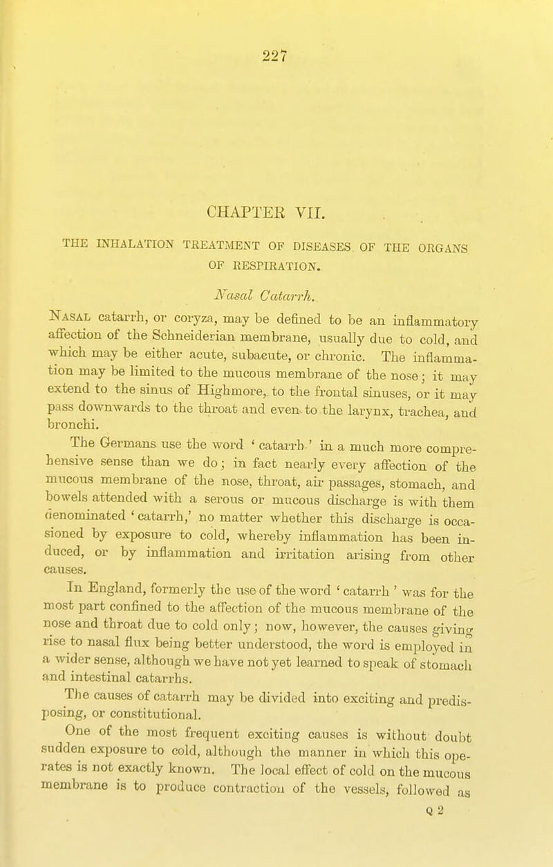 CHAPTER VII. THE INHALATION TREATMENT OF DISEASES OF THE OEGANS OF KESriRATION. Nasal Catarrh. Nasal catarrh, oi- coryza, may be defined to be an inflammatory affection of the Schneiderian membrane, usually due to cold, and which may be either acute, subacute, or chronic. The inflamma- tion may be limited to the mucous membrane of the nose; it may extend to the sinus of Highmore,. to the fi-ontal sinuses, or it may pass downwards to the throat and even to the larynx, trachea, and bronchi. The Germans use the word ' catarrh ' in a much more compre- hensive sense than we do; in fact nearly every affection of the mucous membrane of the nose, throat, aii- passages, stomach, and bowels attended with a serous or mucous discharge is with them denominated 'catarrh,' no matter whether this discharge is occa- sioned by exjDOSure to cold, whereby inflammation has been in- duced, or by inflammation and ii-ritation arising from other causes. In England, formerly the use of the word ' catarrh ' was for the most part confined to the affection of the mucous membrane of the nose and throat due to cold only; now, however, the causes givino- rise to nasal flux being better understood, the word is employed in a wider sense, although we have not yet learned to speak of stomach and intestinal catarrhs. Tiie causes of catarrh may be divided into exciting and predis- jjosing, or constitutional. One of the most frequent exciting causes is without doubt sudden exposui-e to cold, although the manner in which this ope- rates is not exactly known. The local effect of cold on the mucous membrane is to produce contraction of the vessels, followed as Q 2