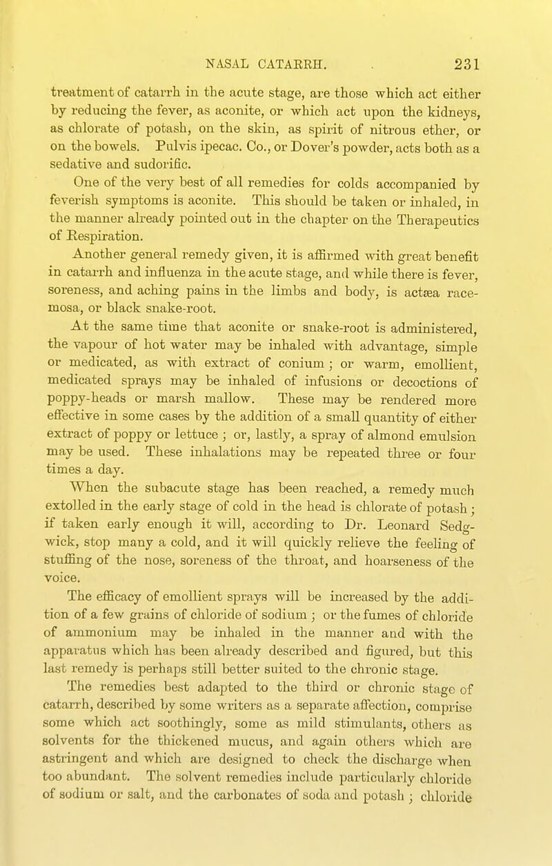 treatment of catarrh in the acute stage, are those which act either by reducing the fever, as aconite, or which act upon the kidneys, as chlorate of potash, on the skin, as spirit of nitrous ether, or on the bowels. Pulvis ipecac. Co., or Dover's powder, acts both as a sedative and sudorific. One of the very best of all remedies for colds accompanied by feverish symptoms is aconite. This should be taken or inhaled, in the manner already pointed out in the chapter on the Therapeutics of Eespiration. Another general remedy given, it is affirmed with great benefit in catai-rh and influenza in the acute stage, and while there is fever, soreness, and aching pains in the limbs and body, is actsea race- mosa, or black snake-root. At the same time that aconite or snake-root is administered the vapour of hot water may be inhaled with advantage, simple or medicated, as with extract of conium ; or warm, emollient, medicated sprays may be inhaled of infusions or decoctions of poppy-heads or marsh mallow. These may be rendered more efiective in some cases by the addition of a small quantity of either extract of poppy or lettuce ; or, lastly, a spray of almond emulsion may be used. These inhalations may be repeated thi-ee or four times a day. When the subacute stage has been reached, a remedy much extolled in the early stage of cold in the head is chlorate of potash; if taken early enough it will, according to Dr. Leonard Sedg- wick, stop many a cold, and it will quickly relieve the feeling of stuffing of the nose, soreness of the throat, and hoarseness of the voice. The efficacy of emollient sprays will be increased by the addi- tion of a few grains of chloride of sodium ; or the fumes of chloride of ammonium may be inhaled in the manner and with the apparatus which has been already described and figured, but this last remedy is perhaps still better suited to the chronic stage. The remedies best adapted to the third or chronic stage of catarrh, described by some writers as a separate affection, comprise some which act soothingly, some as mild stimulants, others as solvents for the thickened mucus, and again others which are astringent and which are designed to check the discharge when too abundant. The solvent remedies include particularly chloride of sodium or salt, and the cai-bonates of soda and potash ; chloride