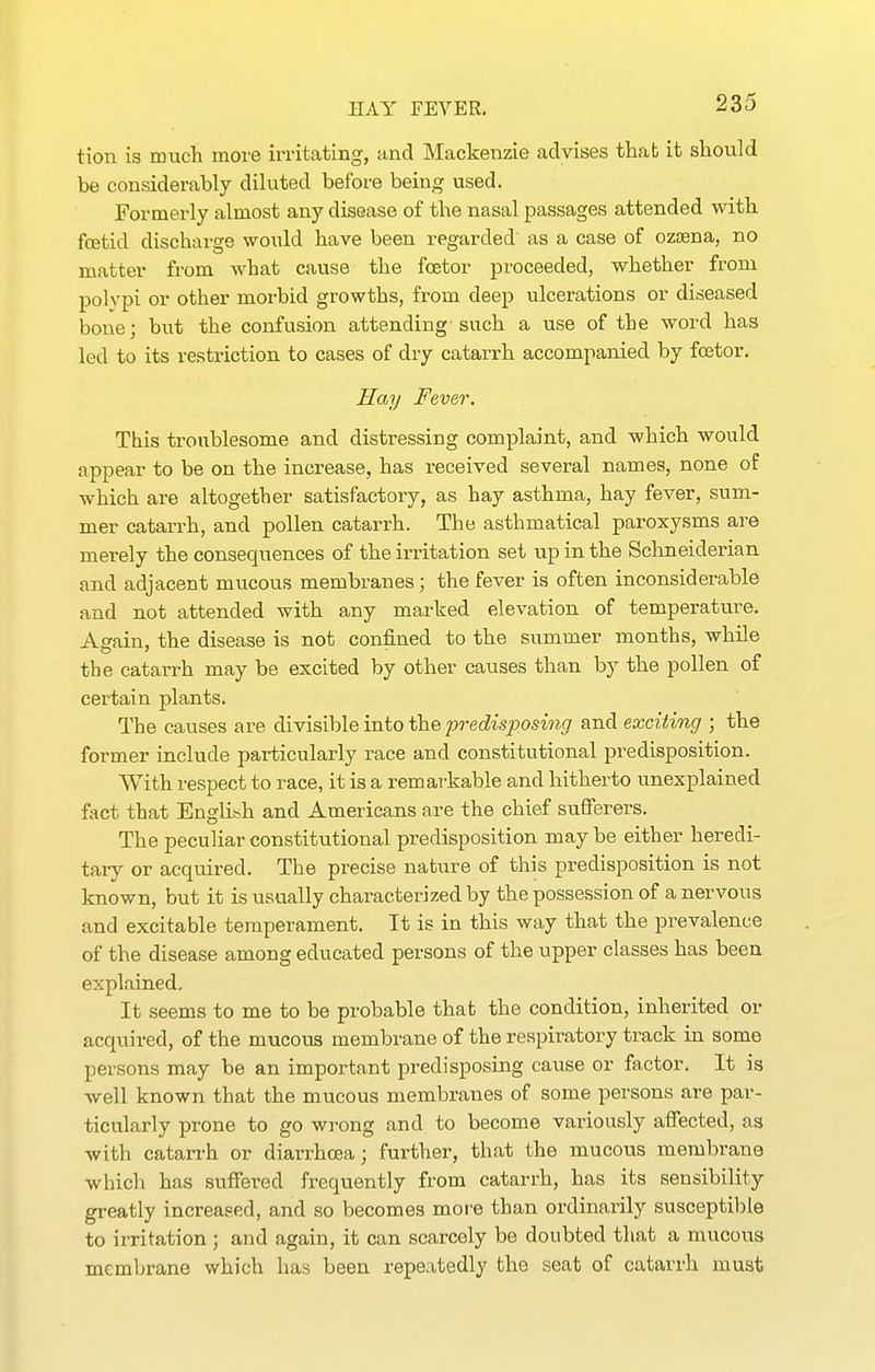tion is much more irritating, and Mackenzie advises that it should be considerably diluted before being used. Formerly almost any disease of the nasal passages attended with fcetid discharge would have been regarded as a case of ozaena, no matter from what cause the fcetor proceeded, whether from polypi or other morbid growths, from deep ulcerations or diseased laone; but the confusion attending such a use of the word has led to its restriction to cases of dry catarrh accompanied by fcetor. Hay Fever. This troublesome and distressing complaint, and which would appear to be on the increase, has received several names, none of which are altogether satisfactory, as hay asthma, hay fever, sum- mer catarrh, and pollen catarrh. The asthmatical paroxysms are merely the consequences of the irritation set up in the Schneiderian and adjacent mucous membranes; the fever is often inconsiderable and not attended with any marked elevation of temperature. A^ain, the disease is not confined to the summer months, while the catarrh may be excited by other causes than by the pollen of certain plants. The causes are divisible into the predisposing and exciting ; the former include particularly race and constitutional predisposition. With respect to race, it is a remar-kable and hitherto unexplained fact that English and Americans are the chief sufferers. The peculiar constitutional predisposition may be either heredi- tary or acquired. The precise nature of this predisposition is not known, but it is usually characterized by the possession of a nervous and excitable temperament. It is in this way that the prevalence of the disease among educated persons of the upper classes has been explained. It seems to me to be probable that the condition, inherited or acquired, of the mucous membrane of the respiratory track in some persons may be an important predisposing cause or factor. It is well known that the mucous membranes of some persons are par- ticularly prone to go wrong and to become variously affected, as with catarrh or diarrhoea; further, that the mucous membrane whicli has suffered frequently from catarrh, has its sensibility greatly increased, and so becomes mofe than ordinarily susceptible to irritation ; and again, it can scarcely be doubted that a mucous membrane which has been repeatedly the seat of catarrh must