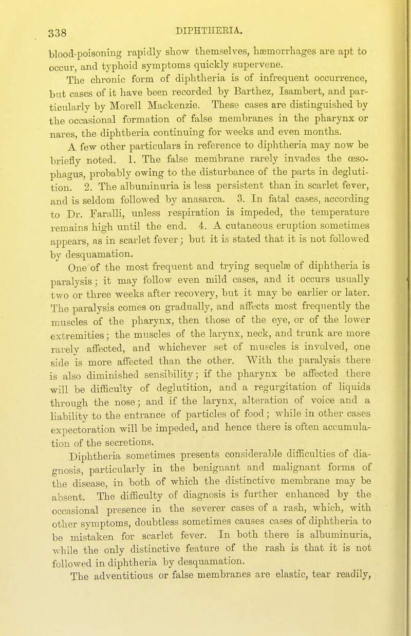 blood-poisoning rapidly show themselves, hsemorrhages are apt to occur, and typhoid symptoms quickly supervene. The chronic form of diphtheria is of infreqtient occurrence, but cases of it have been recorded by Barthez, Isambert, and par- ticularly by Morel 1 Mackenzie. These cases are distinguished by the occasional formation of false membranes in the pharynx or nares, the diphtheria continuing for weeks and even months. A few other particulars in reference to diphtheria may now be briefly noted. 1. The false membrane rarely invades the oeso- phagus, probably owing to the disturbance of the parts in degluti- tion. 2. The albuminuria is less persistent than in scarlet fever, and is seldom followed by anasarca. 3. In fatal cases, according to Dr. Faralli, unless respiration is impeded, the temperature remains high until the end. 4. A cutaneous eruption sometimes appears, as in scarlet fever; but it is stated that it is not followed by desquamation. One of the most frequent and trying sequelae of diphtheria is paralysis; it may follow even mild cases, and it occurs usually tM'o or three weeks after recovery, but it may be earlier or later. The paralysis comes on gradually, and aiJects most frequently the muscles of the pharynx, then those of the eye, or of the lower extremities; the muscles of the larynx, neck, and trunk are more rarelv affected, and whichever set of muscles is involved, one side is more affected than the other. With the paralysis there is also diminished sensibility; if the pharynx be affected there will be difficulty of deglutition, and a regurgitation of liquids through the nose; and if the larynx, alteration of voice and a liability to the entrance of particles of food; while in other cases expectoration will be impeded, and hence there is often accumula- tion of the secretions. Diphtheria sometimes presents considerable difficulties of dia- gnosis, particularly in the benignant and malignant forms of the disease, in both of which the distinctive membrane may be absent. The difficulty of diagnosis is further enhanced by the occasional presence in the severer cases of a rash, which, with other symptoms, doubtless sometimes causes cases of diphtheria to be mistaken for scarlet fever. In both there is albuminuria, while the only distinctive feature of the rash is that it is not followed in diphtheria by desquamation. The adventitious or false membranes are elastic, tear readily,