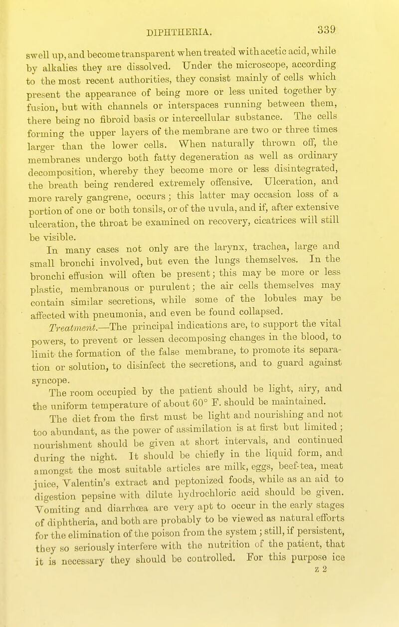 swell up, and become transparent when treated withacetic acid, while by alkalies they are dissolved. Under the microscope, according to the most recent authorities, they consist mainly of cells which present the appearance of being more or less united together by fusion, but with channels or interspaces running between them, there being no fibroid basis or intercellular substance. The cells forming the upper layers of the membrane are two or three times larger than the lower cells. When naturally thrown off, the membranes undergo both fatty degeneration as well a.s ordinary decomposition, whereby they become more or less disintegrated, the breath being rendered extremely offensive. Ulceration, and more rarely gangrene, occurs; this latter may occasion loss of a portion of one or both tonsils, or of the uvula, and if, after extensive ulceration, the throat be examined on recovery, cicatrices will still be visible. In many cases not only are the larynx, trachea, large and small bronchi involved, but even the lungs themselves. In the bronchi effusion will often be present; this may be more or less plastic, membranous or purulent; the air cells themselves may contain similar secretions, while some of the lobules may be affected with pneumonia, and even be found collapsed. Treatment—The principal indications are, to support the vital powers, to prevent or lessen decomposing changes in the blood, to limit the formation of the false membrane, to promote its separa- tion or solution, to disinfect the secretions, and to guard against syncope. The room occupied by the patient should be light, airy, and the uniform temperature of about 60° F. should be maintained. The diet from the first must be light and nourishing and not too abundant, as the power of assimilation is at first but limited ; nourishment should be given at short intervals, and continued during the night. It should be chiefly in the liquid form, and amongst the most suitable articles are milk, eggs, beef-tea, meat juice, Valentin's extract and peptonized foods, while as an aid to digestion pepsine with dilute hydrochloric acid should be given. Vomiting and diarrhoea are very apt to occur in the early stages of diphtheria, and both are probably to bo viewed as natural efforts for the elimination of the poison from the system ; still, if persistent, they so seriously interfere with the nutrition of the patient, that it is necessary they should be coatrolled. For this purpose ice z 2