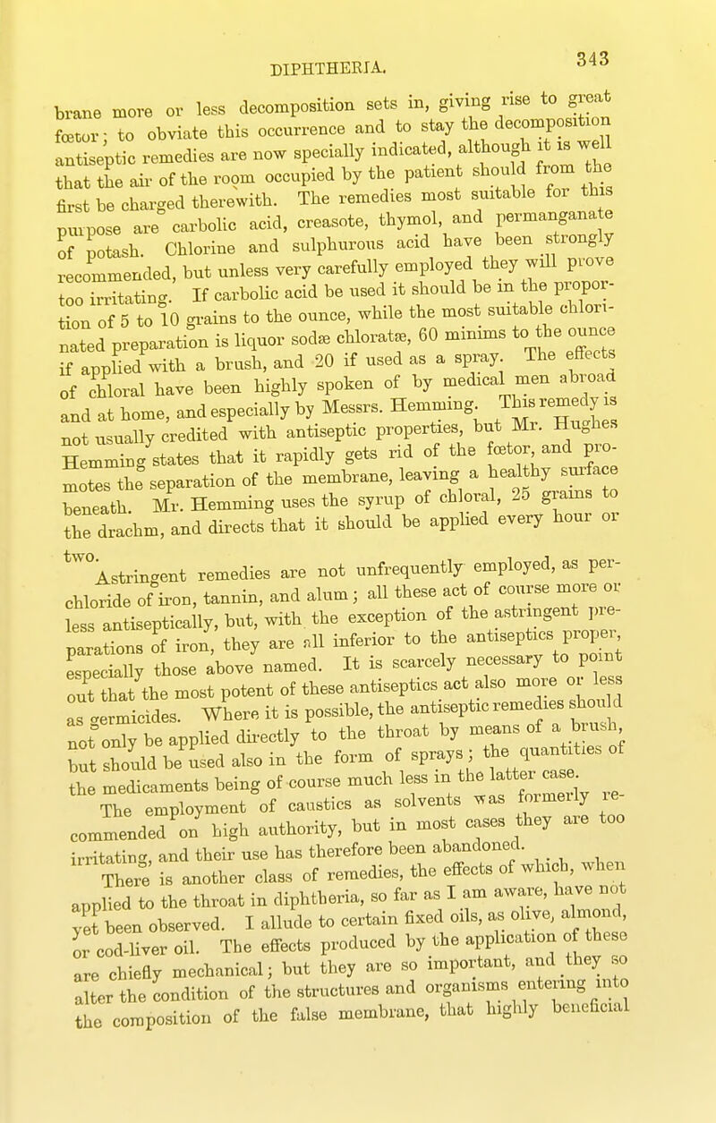 brane move or less decomposition sets in, giving rise to great fcetor- to obviate this occurrence and to stay the decomposition In^LVptic remedies are now specially -^^^'f^^^f,^ J ^ that the air of the room occupied by the patient should from the first be charged therewith. The remedies most suitable for this purpose are carbohc acid, creasote, thymol, and permangana e of potash. Chlorine and sulphurous acid have been strongly recommended, but unless very carefully employed they will prove loo Satin^^. If carbolic acid be used it should be in the propor- tion of 5 to 10 grains to the ounce, while the most suitable chlori- nated preparation is liquor sod. chlorat., 60 minims to the oun^e if applied with a brash, and 20 if used as a spray The effects of chloral have been highly spoken of by medical men abroaa and at home, and especially by Messrs. Hemm.ng^ J^J^^'h not usually credited with antiseptic properties but Mr. Hughe.s Hemming states that it rapidly gets rid of the CBtor and pro Les thf separation of the membrane, leaving a ^^f^J^^^ beneath Mr. Hemming uses the syrup of chloral, 25 giains to the drachm, and directs that it should be appHed every hour or ^'^'^Astrincent remedies are not unfrequently employed, as per- chloride of kon, tannin, and alum; all these act of course more or ess antiseptically, but, with the exception of the astringent pre- parations of iron, they are .11 inferior to the antiseptics proper, especially those above named. It is scarcely necessary to point out hat the most potent of these antiseptics act also more or less Irmicides. Where it is possible, the antiseptic remedies sWd not only be applied dii-ectly to the throat by means of a brush but houldbe'usedalsoin the form of sprays ; the ^luan^^- the medicaments being of course much less in t^e latter -^^^^ The employment of caustics as solvents was formeily le commended V high authority, but in most cases they are too irritatin-, and their use has therefore been abandoned. There is another class of remedies, the effects of which, when applied to the throat in diphtheria, so far as I am aware, have not yet been observed. I allude to certain fixed oils, as olive, almond or cod-liver oil. The effects produced by the application o these are chiefiy mechanical; but they are so important, and they so alter the condition of the structures and organisms entering into the composition of the false membrane, that highly beneficial