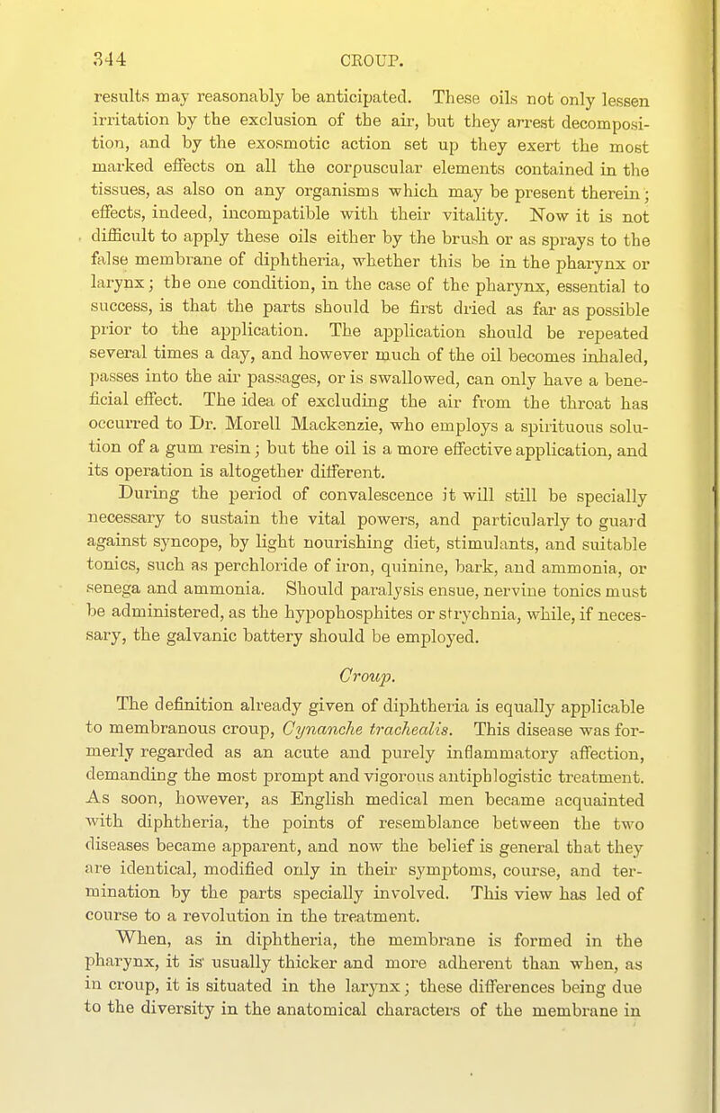 results may reasonably be anticipated. These oils not only lessen irritation by the exclusion of the air, but they arrest decomposi- tion, and by the exosmotic action set up they exert the most marked effects on all the corpuscular elements contained in the tissues, as also on any organisms -which may be present therein; effects, indeed, incompatible with their vitality. Now it is not difficult to apply these oils either by the brush or as sprays to the false membrane of diphtheria, whether this be in the pharynx or larynx; the one condition, in the case of the pharynx, essential to success, is that the parts should be first dried as far as possible prior to the application. The ajaplication should be repeated several times a day, and however much of the oil becomes inhaled, losses into the air passages, or is swallowed, can only have a bene- ficial effect. The idea of excluding the air from the throat has occurred to Dr. Morell Mackenzie, who employs a spirituous solu- tion of a gum resin; but the oil is a more effective application, and its operation is altogether different. During the period of convalescence it will still be specially necessary to sustain the vital powers, and particularly to guard against syncope, by light nourishing diet, stimulants, and suitable tonics, such as perchloride of iron, quinine, bark, and ammonia, or senega and ammonia. Should paralysis ensue, nervine tonics must be administered, as the hypophosphites or strychnia, while, if neces- sary, the galvanic battery should be employed. Group. The definition already given of diphtheria is equally applicable to membranous croup, Cynanche trachealis. This disease was for- merly regarded as an acute and purely inflammatory affection, demanding the most prompt and vigorous antiphlogistic treatment. As soon, however, as English medical men became acquainted with diphtheria, the points of resemblance between the two diseases became apparent, and now the belief is general that they are identical, modified only in their symptoms, course, and ter- mination by the parts specially involved. This view has led of course to a revolution in the treatment. When, as in diphtheria, the membrane is formed in the pharynx, it is' usually thicker and more adherent than when, as in croup, it is situated in the larynx; these differences being due to the diversity in the anatomical characters of the membrane in