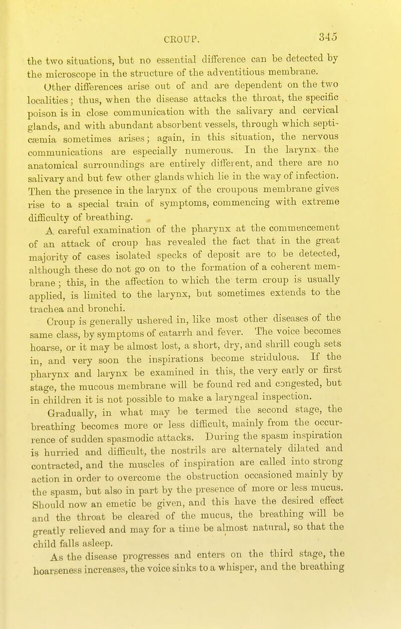 the two situations, but no essential difference can be detected by the microscope in the structure of the adventitious membiane. Other differences arise out of and are dependent on the two localities; thus, when the disease attacks the throat, the specific poison is in close communication with the salivary and cervical glands, and with abundant absorbent vessels, through which septi- cajmia sometimes arises; again, in this situation, the nervous communications are especially numerous. In the larynx- the anatomical surroundings are entirely different, and there are no salivary and but few other glands which lie in the way of infection. Then the presence in the larynx of the croupous membrane gives rise to a special train of symptoms, commencing with extreme diflBculty of breathing. A careful examination of the pharynx at the commencement of an attack of croup has revealed the fact that in the great majority of cases isolated specks of deposit are to be detected, although these do not go on to the formation of a coherent mem- brane ; this, in the affection to which the term croup is usually applied, is limited to the larynx, but sometimes extends to the trachea and bronchi. Croup is generally ushered in, like most other diseases of the same class, by symptoms of catarrh and fever. The voice becomes hoarse, or it may be almost lost, a short, dry, and shrUl cough sets in, and very soon the inspirations become stridulous. If the pharynx and larynx be examined in this, the very early or first stage, the mucous membrane will be found red and congested, but in children it is not possible to make a laryngeal inspection. Gradually, in what may be termed the second stage, the breathing becomes more or less difficult, mainly from the occur- rence of sudden spasmodic attacks. During the spasm inspiration is hurried and difficult, the nostrils are alternately dilated and contracted, and the muscles of inspiration are called into strong action in order to overcome the obstruction occasioned mainly by the spasm, but also in part by the presence of more or less mucus. Should now an emetic be given, and this have the desired effect and the throat be cleared of the mucus, the breathing will be greatly relieved and may for a time be almost natural, so that the child falls asleep. As the disease progresses and enters on the third stage, the hoarseness increases, the voice sinks to a whisper, and the breathing