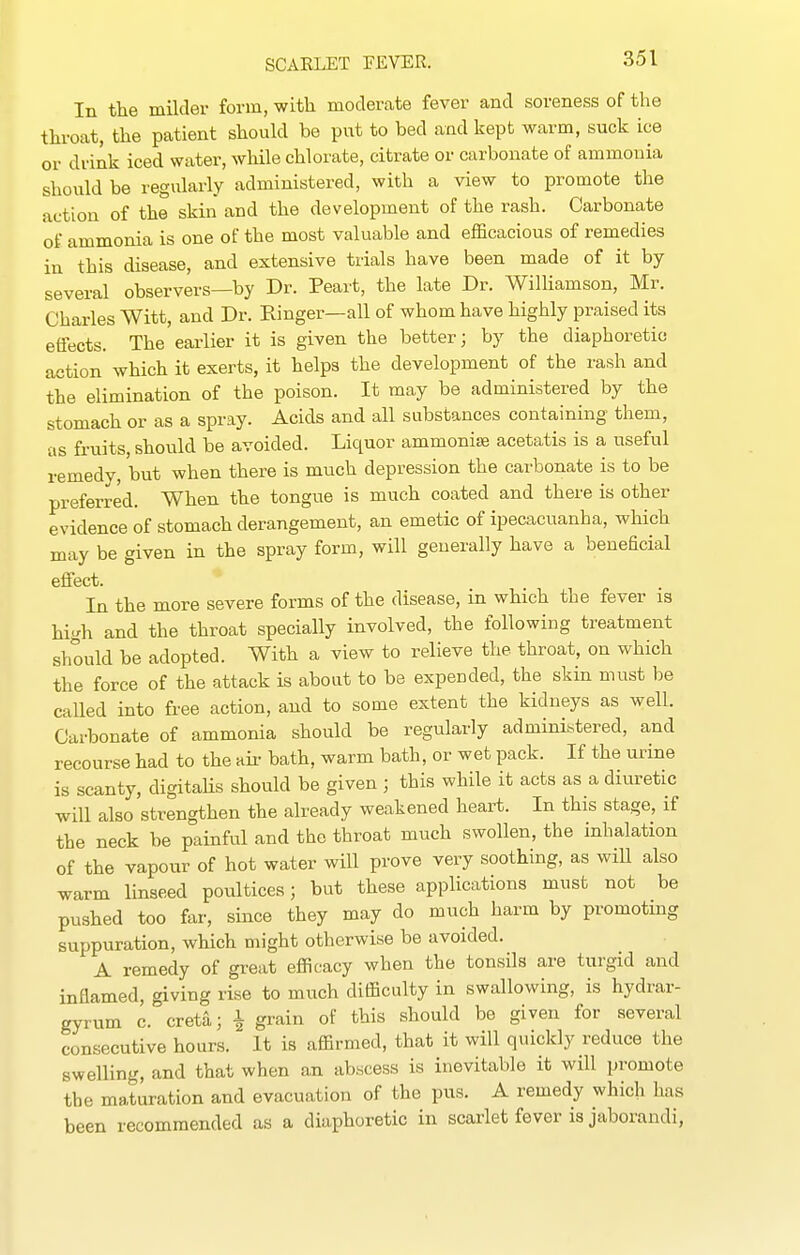 In the milder form, with moderate fever and soreness of the throat, the patient should be put to bed and kept warm, suck ice or drink iced water, while chlorate, citrate or carbonate of ammonia should be regularly administered, with a view to promote the action of the skin and the development of the rash. Carbonate of ammonia is one of the most valuable and efficacious of remedies in this disease, and extensive trials have been made of it by- several observers—by Dr. Peart, the late Dr. Williamson, Mr. Charles Witt, and Dr. Einger—all of whom have highly praised its effects. The earlier it is given the better; by the diaphoretic action which it exerts, it helps the development of the rash and the elimination of the poison. It may be administered by the stomach or as a spray. Acids and all substances containing them, as fruits, should be avoided. Liquor ammonise acetatis is a useful remedy, but when there is much depression the carbonate is to be preferred. When the tongue is much coated and there is other evidence of stomach derangement, an emetic of ipecacuanha, which may be given in the spray form, will generally have a beneficial effect. In the more severe forms of the disease, in which the fever is high and the throat specially involved, the following treatment should be adopted. With a view to relieve the throat, on which the force of the attack is about to be expended, the skin must be called into free action, and to some extent the kidneys as well. Carbonate of ammonia should be regularly administered, and recourse had to the aii- bath, warm bath, or wet pack. If the urine is scanty, digitahs should be given ; this while it acts as a diuretic will also strengthen the already weakened heart. In this stage, if the neck be painful and the throat much swollen, the inhalation of the vapour of hot water will prove very soothing, as wiU also warm linseed poultices; but these applications must not be pushed too far, since they may do much harm by promotmg suppuration, which might otherwise be avoided. A remedy of great efficacy when the tonsils are turgid and inflamed, giving rise to much difficulty in swallowing, is hydrar- gyrum c. creta; i grain of this should be given for several consecutive hours. It is affirmed, that it will quickly reduce the swelling, and that when an abscess is inevitable it will promote the maturation and evacuation of the pus. A remedy which has been recommended as a diaphoretic in scarlet fever is jaborandi,