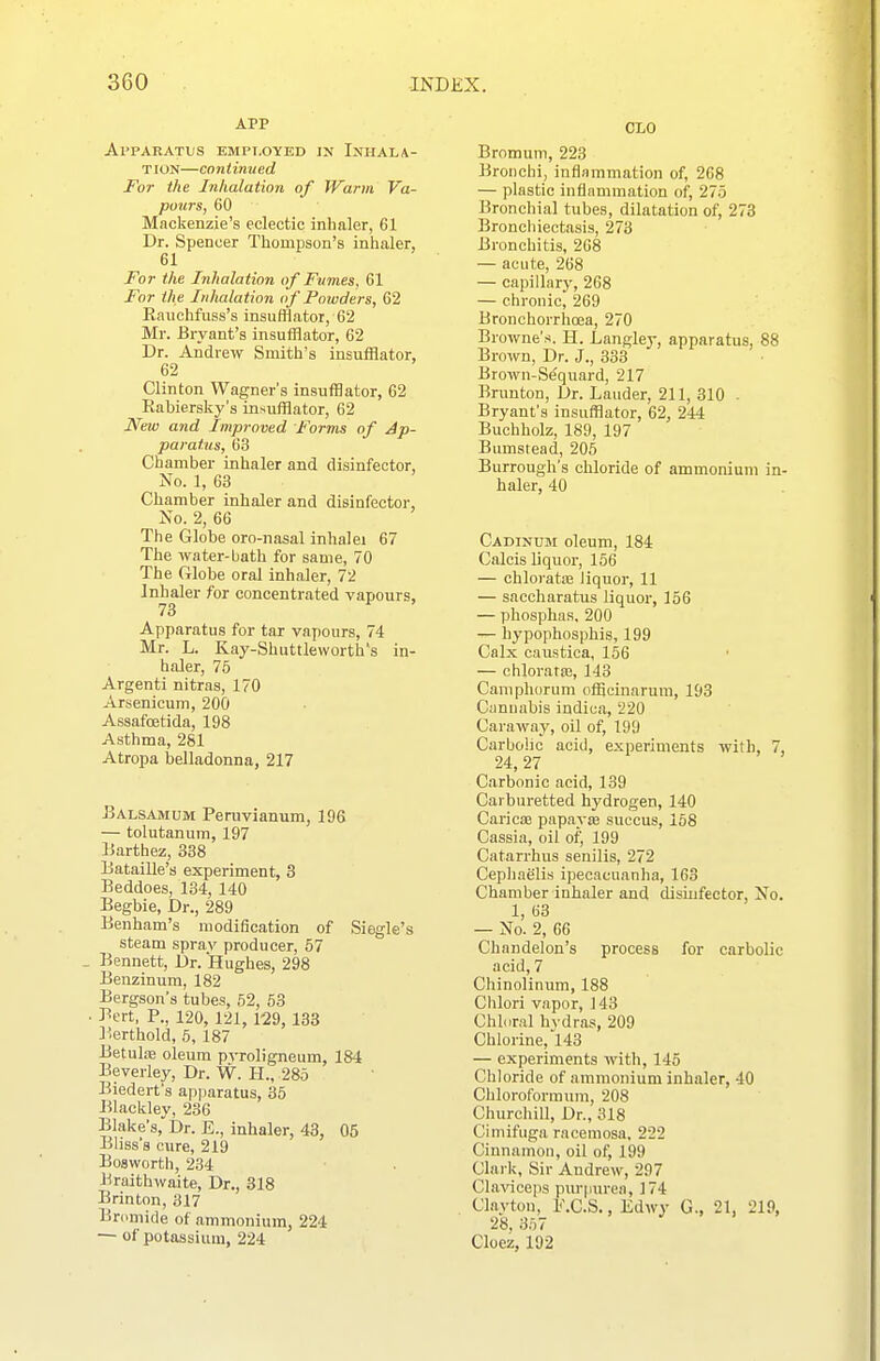 APP Apparatus employed jn Injiala- TI ON—CO niimied For the Inhalation of Warm Va- pours, 60 Mackenzie's eclectic inhaler, 61 Dr. Spencer Thompson's inhaler, 61 For the Inhalation of Fumes, 61 For the Inhalation of Powders, 62 Kauchfuss's insufflator, 62 Mr. Bryant's insufflator, 62 Dr. Aidrew Smith's insufflator, 62 Clinton Wagner's insnfflator, 62 Rabierskjr's insufflator, 62 New and Improved Forms of Ap- paratus, 63 Chamber inhaler and disinfector, No. 1, 63 Chamber inhaler and disinfector, No. 2, 66 The Globe oro-nasal inhalei 67 The water-Liath for same, 70 The Globe oral inhaler, 72 Inhaler for concentrated vapours, 73 Apparatus for tar vapours, 74 Mr. L. Kay-Shuttleworth's in- haler, 75 Argenti nitras, 170 Arsenicum, 200 Assafcetida, 198 Asthma, 281 Atropa belladonna, 217 Balsamum Penivianum, 196 — tolutanum, 197 ISarthez, 338 Bataille's experiment, 3 Beddoes, 134, 140 Begbie, Dr., 289 Benham's modification of Siegle's steam sprav producer, 57 Bennett, Dr. Hughes, 298 Benzinum, 182 Bergson's tubes, 62, 53 Bert, P., 120, 121, 129, 133 Berthold, 5, 187 Betulai oleum pvroligneum, 184 Beverley, Dr. W. H., 285 Biederfs ap]iaratus, 35 Blackley, 236 Blake's, Dr. £., inhaler, 43, 05 Bliss's cure, 219 Bosworth, 234 Braithwaite, Dr., 318 Brinton, 317 Bromide of ammonium, 224 — of potassium, 224 CLO Bromuni, 223 Bronchi, inflammation of, 268 — plastic inflammation of, 275 Bronchial tubes, dilatation of, 273 Bronchiectasis, 273 Bronchitis, 268 — acute, 268 — capillary, 268 — chronic, 269 Bronchorrhoea, 270 Browne's. H. Langley, apparatus, 88 Brown, Dr. J., 333 Brown-Sequard, 217 Brunton, Dr. Lauder, 211, 310 . Bryant's insufflator, 62, 244 Buchholz, 189, 197 Bumstead, 205 Burrough's chloride of ammonium in- haler, 40 Cadinum oleum, 184 Calcis liquor, 156 — chloratiB liquor, 11 — saccharatus liquor, 156 — phosphas, 200 — hypophosphis, 199 Calx caustica, 156 — chloratiB, 143 Caniphorum officinarum, 193 Cannabis indica, 220 Caraway, oil of, 199 Carbolic acid, experiments with, 7, 24,27 Carbonic acid, 139 Carburetted hydrogen, 140 CariciB papayje succus, 158 Cassia, oil of, 199 Catarrhus senilis, 272 Cephaelis ipecacuanha, 163 Chamber inhaler and disinfector, No. 1, 63 — No. 2, 66 Chandelon's process for carbolic acid, 7 Chinolinum, 188 Chlori vapor, 143 Chloral hvdras, 209 Chlorine,'l 43 — experiments with, 145 Chloride of ammonium inhaler, 40 Chloroformum, 208 Churchill, Dr., 318 Cimifuga rncemosa. 222 Cinnamon, oil of, 199 Clark, Sir Andrew, 297 Clavicejis piu-purea, 174 Clayton, F.C.S., Edwy G., 21, 219, 28,357 J . . . Cloez, 192