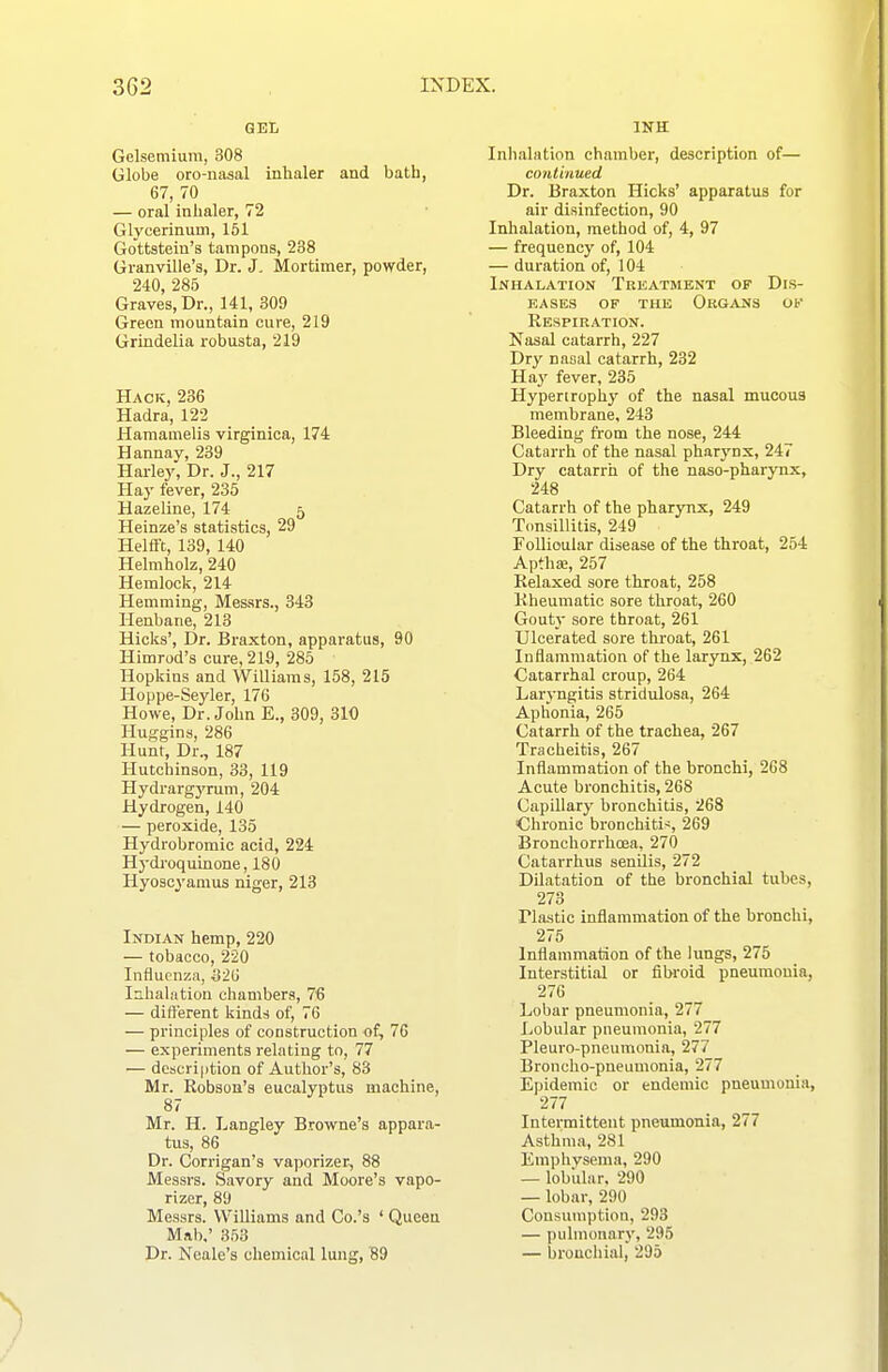 GEI, Gelsemiuni, 308 Globe oro-nasal inhaler and bath, 67, 70 — oral inhaler, 72 Glycerinum, 161 Gottstein's tampons, 238 Granville's, Dr. J, Mortimer, powder, 240, 285 Graves, Dr., 141, 309 Green mountain cure, 219 Grindelia robusta, 219 Hack, 236 Hadra, 122 Hamamelis virginica, 174 Hannay, 239 Harley, Dr. J., 217 Hay fever, 235 Hazeline, 174 5 Heinze's statistics, 29 Helfft, 139, 140 Helmholz, 240 Hemlock, 214 Hemming, Mes.srs., 343 Henbane, 213 Hicks', Dr. Braxton, apparatus, 90 Himrod's cure, 219, 286 Hopkins and Williams, 158, 215 Hoppe-Seyler, 176 Howe, Dr. John E., 309, 310 Hutjgins, 286 Hunt, Dr., 187 Hutchinson, 33, 119 Hydrargyrum, 204 Hydrogen, 140 — peroxide, 135 Hydrobromic acid, 224 Hydroquinone, 180 Hyoscyanius niger, 213 Indian hemp, 220 — tobacco, 220 Influenza, Siii Inhalation chambers, 76 — different kinds of, 76 — principles of construction of, 76 — experiments relating to, 77 — description of Author's, 83 Mr. Robson's eucalyptus machine, 87 Mr. H. Langley Browne's appara- tus, 86 Dr. Corrigan's vaporizer, 88 Messrs. Savory and Moore's vapo- rizer, 89 Messrs. Williams and Co.'s ' Queen Mab,' 353 Dr. Neale's chemical lung, B9 Inhalation chamber, description of— continued Dr. Braxton Hicks' apparatus for air disinfection, 90 Inhalation, method of, 4, 97 — frequency of, 104 — duration of, 104 Inhalation Treatment of Dis- eases OF THE Organs of Respiration. Nasal catarrh, 227 Dry nasal catarrh, 232 Hay fever, 235 Hypertrophy of the nasal mucous membrane, 243 Bleeding from the nose, 244 Catarrh of the nasal pharynx, 247 Dry catarrh of the naso-pharynx, 248 Catarrh of the pharynx, 249 Tonsillitis, 249 Follioular disease of the throat, 254 Aptha;, 257 Relaxed sore throat, 258 Rheumatic sore throat, 260 Gout}- sore throat, 261 Ulcerated sore thi'oat, 261 Inflammation of the larynx, 262 Catarrhal croup, 264 Laryngitis stridulosa, 264 Aphonia, 265 Catarrh of the trachea, 267 Tracheitis, 267 Inflammation of the hronchi, 268 Acute bronchitis, 268 Capillary bronchitis, 268 Chronic bronchitis, 269 Bronchorrhcea, 270 Catarrhus senilis, 272 Dilatation of the bronchial tubes, 273 riastic inflammation of the bronchi, 275 Inflammation of the lungs, 275 Interstitial or fibroid pneumonia, 276 Lobar pneumonia, 277 Lobular pneumonia, 277 Pleuro-pneumonia, 277 Broncho-pneumonia, 277 Epidemic or endemic pneumonia, 277 Intermittent pneumonia, 277 Asthma, 281 Emphvsema, 290 — lobiilar. 290 — lobar, 290 Consumption, 293 — pulmonary, 295 — bronchial, 295