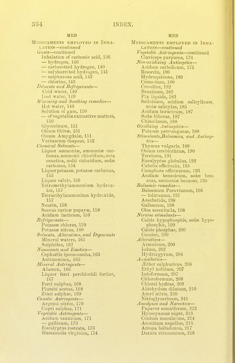 MED Mkiucaments employed in Iniia- L AT ION—CO nti lined Gases—continued Inhalation of carbonic acid, 136 — hydrogen, 140 — carburetted li3'drogen, 140 — sulphuretted hydrogen, 141 — sulphurous acid, 142 — chlorine, 143 Diluents and Refrigerants— Cold water, 149 Iced water, 149 Warming and Soothing remedies— Hot water, 149 Solution of gum, 150 — of vegetable extractive matters, 150 Glycerinum, 151 Oleum Olivse, 151 Oleum Amygdalfe, 151 Verbascum thapsus, 152 Chemical Solvents— Liquor ammonioe, aramonise car- bonas, ammonii chloridum,soila caustica, sodii chloridum, sodce carbonas, 154 Liquorpotassas, potass* carbonas, 155 Liquor calci=, 156 Tetrametliylammonium hydrox- ide, 157 . Tetraethj'^laramouium hydroxide, 157 Neurin, 158 Succus cariose papayte, 158 Acidum lacticum, 159 Hefrigerants— PotassK cliloras, 159 Potassse nitras, 160 Solvents, Alteratives, and Deparants Mineral waters, 161 Sulphides, 162 Nauseants and Emetics— Cephaelis ipecacuanha, 163 Antiraoniura, 165 Mineral Astringents— Alumen, 166 Liquor ferri perchloridi fortior, 167 Ferri sulplias, 168 Plumbi acetas, 168 Zinci sulphas, 169 Caustic Astringents— Argenti nitras, 170 Ciipri sulphas, 171 Vegetable Astringents— Acidum tannicum, 171 — gallicum, 173 Eucalyptus rostrata, 173 llamamclis virginica, 174 MED Medicaments employed in IxirA- LATION—continued Vegetable Astringents—continued Claviceps purpurea, 174 Non-oxidizing Antiseptics— Acidum carbolioum, 175 Resorcin, 180 Hj'droquinone, 180 Creasutuni, ISO Cresoline, 182 Benzinuni, 182 Pix liquida, 183 Saliciuuui, acidum salicylicum, sodas salioylas, 185 Acidum boracioum, 187 Sod:e biboras, 187 Chinolinura, 188 Oxidizing Antiseptics— Potassa; perp->anganas, 188 Stbnulants,Balsamics, and Antisep- tics— Thymus vulgaris, 189 Oieuni lerebinthinae, 190 Terebena, 191 Eucalyptus globulus, 192 Cubeba officinalis, 193 Camphora officinaruni, 193 Acidum benzoioum, sod<e ben- zoas, ammoniie beuzoas, 195 Balsamic remedies— Ualsamum Peruvianum, 196 — tolutanum, 197 Assafoetida, 198 Galbanum, 198 Olea essentialia, 198 Nervine stimulants— Calcis hypophosphis, sodse h^'po- phosphis, 199 Calcis phosphas, 200 Cocaine, 200 Alteratives— Arsenicum, 200 lodum, 202 Hydrargyrum, 204 Aiiiesihetics— yEther sulphuricus, 206 Ethyl iodidum, 207 lodoformum, 207 Chloroibrmum, 208 Chloral hydras, 209 Aldehydum dilutum, 210 Amyl uitris, 210 Is'itroglycerinum, 241 Anodynes and Narcotics— Papaver somniferuni, 212 Ilyoscyamus nigcr, 313 Conium maculanini, 214 Aconitum na pell us, 215 Atropa belladonna, 217 Datura stramonium, 218