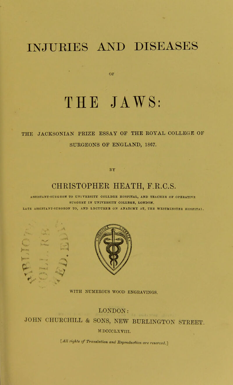 or THE JAWS: THE JACKSONIAN PRIZE ESSAY OF THE ROYAL COLLEGE OF SURGEONS OF ENGLAND, 1867. BY CHRISTOPHER HEATH, F.R.C.S. ASSISTANT-SnRGBON TO UNIVEBSITY HOSPITAL, AND TBACHEB OP OPERATIVE SURGEET Itf TJITIVEBSITT COLLEaB, tOlTDON. LATE ASSIBTAXT-SUBGEOir TO, AIH) IiECTI7BBB ON ANATOMY AT, THE WESTMINSTSH HOSPITAL. LONDON; JOHN CHURCHILL & SONS, NEW BURLINGTON STREET. MDCCCLXVIII. [All righft (if Trantlation and Iteproduction are reierved.'i