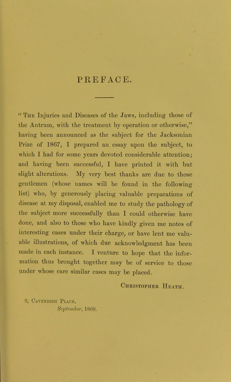 PREFACE.  The Injuries and Diseases of the Jaws^ including those of the Antrum^ with the treatment by operation or otherwise/^ having been announced as the subject for the Jacksonian Prize of 1867^ I prepared an essay upon the subject, to which I had for some years devoted considerable attention; and having been successful, I have printed it with but slight alterations. My very best thanks are due to those gentlemen (whose names will be found in the following list) who, by generously placing valuable preparations of disease at my disposal, enabled me to study the pathology of the subject more successfully than I could otherwise have done, and also to those who have kindly given me notes of interesting cases under their charge, or have lent me valu- able illustrations, of which due acknowledgment has been made in each instance. I venture to hope that the infor- mation thus brought together may be of service to those under whose care similar cases may be placed. Christopher Heath. 9, Cavendish Place, Sejitemhe)', 1868.