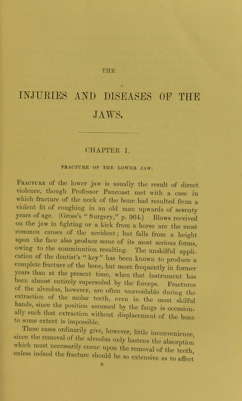 THE INJUEIES AND DISEASES OP THE JAWS, CHAPTER I. FRACTURE OF THE LOWER JAW. Fracture of the lower jaw is usually the result of du-ect violence, though Professor Pancoast met with a case in which fracture of the neck of the bone had resulted from a violent fit of coughing in an old man upwards of seventy years of age. (Grosses Surgery/^ p. 964.) Blows received on the jaw in fighting or a kick from a horse are the most common causes of the accident; but faUs from a height upon the face also produce some of its most serious forms, owmg to the comminution resulting. The unskilful appli- cation of the dentist^s - key- has been known to produce a complete fracture of the bone, but more frequently in former years than at the present time, when that instrument has been almost entirely superseded by the forceps. Fractures o± the alveolus, however, are often unavoidable during the extraction of the molar teeth, even in the most skilful hands, smce the position assumed by the fangs is occasion- ally such that extraction without displacement of the bone to some extent is impossible. These cases ordinarily give, however, little inconvenience since the removal of the alveolus only hastens the absorption which must necessarily ensue upon the removal of the teeth unless indeed the fracture should be so extensive as to affect'