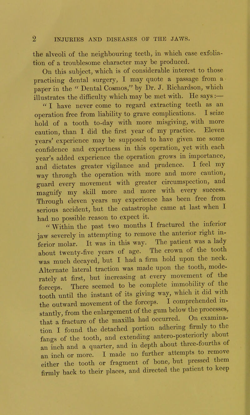 the alveoli of the neighbouring teeth, in which case exfolia- tion of a troublesome character may be produced. On this subject, which is of considerable interest to those practising dental surgery, I may quote a passage from a paper in the  Dental Cosmos/' by Dr. J. E-ichardson, which illustrates the difficulty which may be met with. He says :—  I have never come to regard extracting teeth as an operation free from liability to grave complications. I seize hold of a tooth to-day with more misgiving, with more caution, than I did the first year of my practice. Eleven years' experience may be supposed to have given me some confidence and expertness in this operation, yet with each year's added experience the operation grows in importance, and dictates greater vigilance and prudence. I feel my way through the operation with more and more caution, guard every movement with greater circumspection, and magnify my skill more and more with every success. Through eleven years my experience has been free from serious accident, but the catastrophe came at last when I had no possible reason to expect it.  Within the past two months I fractured the inferior jaw severely in attempting to remove the anterior right in- ferior molar. It was in this way. The patient was a lady about twenty-five years of age. The crown of the tooth was much decayed, but I had a firm hold upon the neck. Alternate lateral traction was made upon the tooth, mode- rately at first, but increasing at every movement of the forceps. There seemed to be complete immobility of the tooth until the instant of its giving way, which it did with the outward movement of the forceps. I comprehended m- stantly, from the enlargement of the gum below the processes, that a fracture of the maxilla had occui'red. On examina- tion I found the detached portion adhermg firmly to the fangs of the tooth, and extending antero-posteriorly about an inch and a quarter, and in depth about three-fourths of an inch or more. I made no further attempts to remove either the tooth or fragment of bone, but pressed them firmly back to their places, and directed the patient to keep