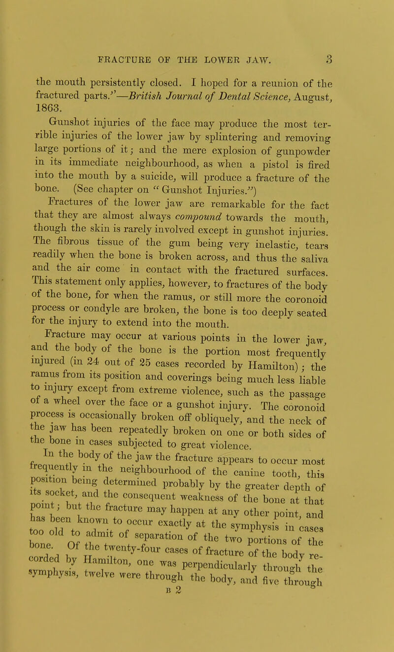 the mouth persistently closed. I hoped for a reunion of the fractui'ed parts.^'—British Journal of Dental Science, August^ 1863. Gunshot injuries of the face may produce the most ter- rible injuries of the lower jaw by splintering and removing lai'ge portions of it j and the mere explosion of gunpowder in its immediate neighbourhood, as when a pistol is fired into the mouth by a suicide, will produce a fracture of the bone. (See chapter on  Gunshot Injuries.'^) Fractures of the lower jaw are remarkable for the fact that they are almost always compound towards the mouth, though the skin is rarely involved except in gunshot injuries. The fibrous tissue of the gum being very inelastic, tears readily when the bone is broken across, and thus the saliva and the air come in contact with the fractured surfaces. This statement only applies, however, to fractures of the body of the bone, for when the ramus, or still more the coronoid process or condyle are broken, the bone is too deeply seated for the mjury to extend into the mouth. Fracture may occur at various points in the lower jaw and the body of the bone is the portion most frequently mjured (m 24 out of 25 cases recorded by Hamilton) • the ramus from its position and coverings being much less liable to mjury except from extreme violence, such as the passage of a wheel over the face or a gunshot injury. The coronoid process is occasionally broken off obliquely, and the neck of the jaw has been repeatedly broken on one or both sides of the bone m cases subjected to great violence. In the body of the jaw the fracture appears to occur most frequently m the neighbourhood of the canine tooth, this position being determined probably by the greater depth of noint b consequent weakness of the bone al that point; but the fracture may happen at any other point and has been known to occur exactly at the s'ymphysis in cases bone O? theT ' t 7^'^^ ^^loL.. of th Taa ? t tyenty.four cases of fracture of the body re orded by Hamilton, one was perpendicularly through the symphysis, twelve were through the body, and five though