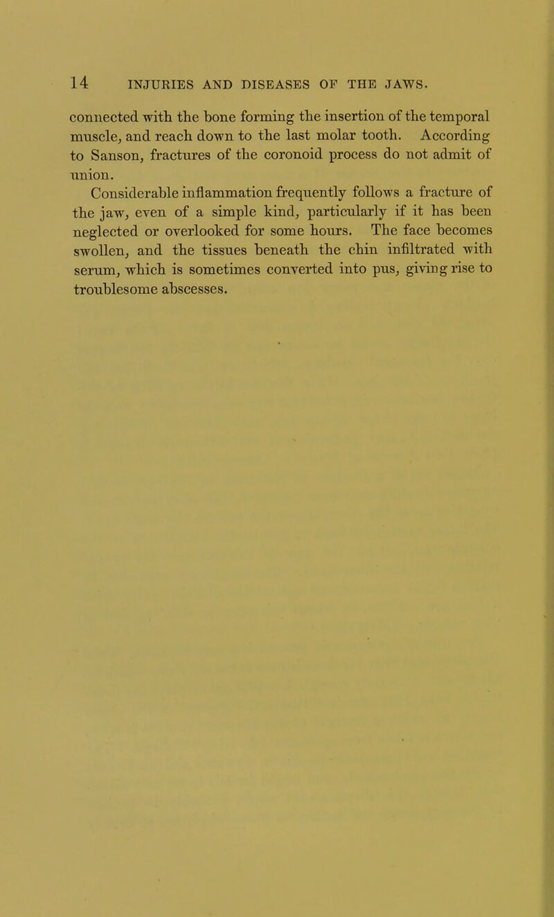 connected witli the bone forming the insertion of tlie temporal muscle, and reach down to the last molar tooth. According to Sanson, fractures of the coronoid process do not admit of union. Considerable inflammation frequently follows a fracture of the jaw, even of a simple kind, particularly if it has been neglected or overlooked for some hours. The face becomes swollen, and the tissues beneath the chin infiltrated with serum, which is sometimes converted into pus, giving rise to troublesome abscesses.