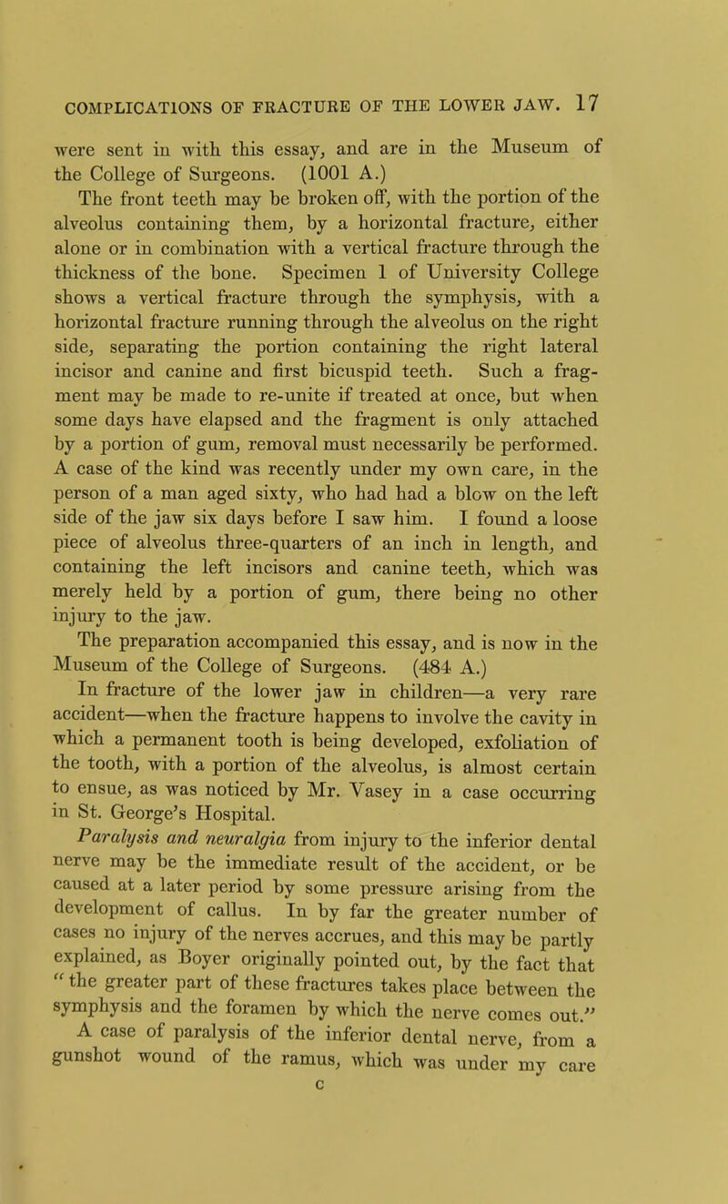 were sent in with this essay, and are in the Museum of the College of Sui-geons. (1001 A.) The front teeth may be broken off, with the portion of the alveolus contaiaing them, by a horizontal fracture, either alone or in combination with a vertical fracture through the thickness of the bone. Specimen 1 of University College shows a vertical fracture through the symphysis, with a horizontal fracture running through the alveolus on the right side, separating the portion containing the right lateral incisor and canine and first bicuspid teeth. Such a frag- ment may be made to re-unite if treated at once, but when some days have elapsed and the fragment is only attached by a portion of gum, removal must necessarily be performed. A case of the kind was recently under my own care, in the person of a man aged sixty, who had had a blow on the left side of the jaw six days before I saw him. I found a loose piece of alveolus three-quarters of an inch in length, and containing the left incisors and canine teeth, which was merely held by a portion of gum, there being no other injury to the jaw. The preparation accompanied this essay, and is now in the Museum of the College of Surgeons. (484 A.) In fracture of the lower jaw in children—a very rare accident—when the fracture happens to involve the cavity in which a permanent tooth is being developed, exfoliation of the tooth, with a portion of the alveolus, is almost certain to ensue, as was noticed by Mr. Vasey in a case occurring in St. George's Hospital. Paralysis and neuralgia from injury to the inferior dental nerve may be the immediate result of the accident, or be caused at a later period by some pressure arising from the development of callus. In by far the greater number of cases no injury of the nerves accrues, and this may be partly explained, as Boyer originally pointed out, by the fact that  the greater part of these fractm-es takes place between the symphysis and the foramen by which the nerve comes out. A case of paralysis of the inferior dental nerve, fi-om a gunshot wound of the ramus, which was under my care 0