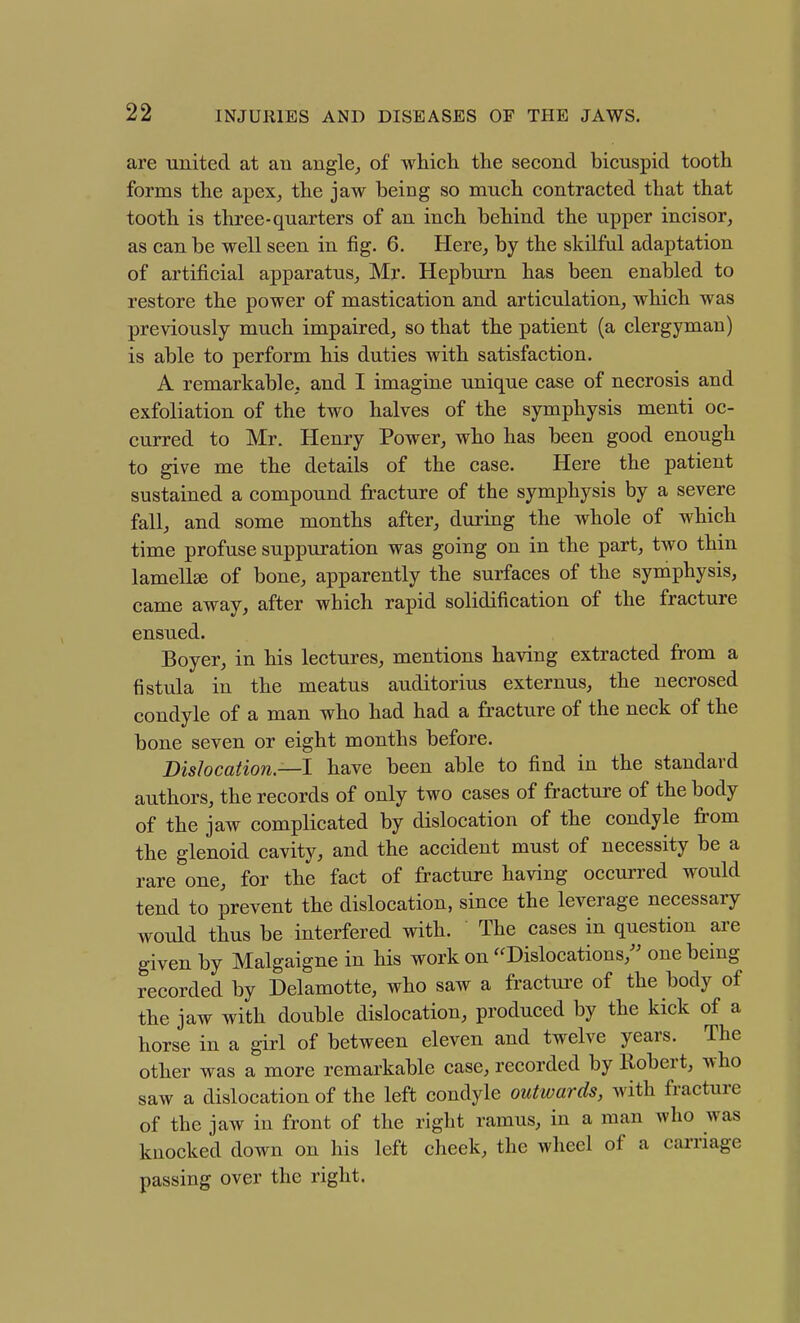 are united at au angle^ of which the second bicuspid tooth forms the apex, the jaw being so much contracted that that tooth is three-quarters of an inch behind the upper incisor, as can be well seen in fig. 6. Here, by the skilful adaptation of artificial apparatus, Mr. Hepburn has been enabled to restore the power of mastication and articulation, which was previously much impaired, so that the patient (a clergyman) is able to perform his duties with satisfaction. A remarkable, and I imagine unique case of necrosis and exfoliation of the two halves of the symphysis menti oc- curred to Mr. Henry Power, who has been good enough to give me the details of the case. Here the patient sustained a compound fracture of the symphysis by a severe fall, and some months after, during the whole of which time profuse suppuration was going on in the part, two thin lamella of bone, apparently the surfaces of the symphysis, came away, after which rapid solidification of the fracture ensued. Boyer, in his lectures, mentions having extracted from a fistula in the meatus auditorius externus, the necrosed condyle of a man who had had a fracture of the neck of the bone seven or eight months before. Dislocation—I have been able to find in the standard authors, the records of only two cases of fractui-e of the body of the jaw complicated by dislocation of the condyle fi-om the glenoid cavity, and the accident must of necessity be a rare one, for the fact of fracture having occun-ed would tend to prevent the dislocation, since the leverage necessary would thus be interfered with. The cases in question are given by Malgaigne in his work on '^Dislocations,'' one being recorded by Delamotte, who saw a fracture of the body of the jaw with double dislocation, produced by the kick of a horse in a girl of between eleven and twelve years. The other was a more remarkable case, recorded by Robert, who saw a dislocation of the left condyle outwards, with fracture of the jaw in front of the right ramus, in a man who was knocked down on his left cheek, the wheel of a carriage passing over the right.