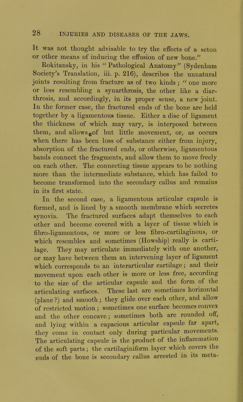 It was not thought advisable to try the effects of a seton or other means of inducing the effusion of new hone. E-okitansky-; in his  Pathological Anatomy (Sydenham Society's Translation, iii. p. 216), describes the unnatural joints resulting from fracture as of two kinds;  one more or less resembling a synarthrosis, the other like a diar- throsis, and accordingly, in its proper sense, a new joint. In the former case, the fractured ends of the bone are held together by a ligamentous tissue. Either a disc of ligament the thickness of which may vary, is interposed between them, and allows^^of but little movement, or, as occurs when there has been loss of substance either from injury, absorption of the fractured ends, or otherwise, ligamentous bands connect the fragments, and allow them to move freely on each other. The connecting tissue appears to be nothing more than the intermediate substance, which has failed to become transformed into the secondary callus and remains in its first state. In the second case, a ligamentous articular capsule is formed, and is lined by a smooth membrane which secretes synovia. The fractui^ed surfaces adapt themselves to each other and become covered with a layer of tissue which is fibro-ligamentous, or more or less fibro-cartilaginous, or which resembles and sometimes (Howship) really is carti- lage. They may articulate immediately with one another, or may have between them an intervening layer of ligament which corresponds to an interarticular cartilage; and their movement upon each other is more or less free, according to the size of the articular capsule and the form of the articulating surfaces. These last are sometimes horizontal (plane ?) and smooth; they glide over each other, and allow of restricted motion; sometimes one surface becomes convex and the other concave; sometimes both are rounded off, and lying within a capacious articular capsule far apart, they come in contact only during particular movements. The articulating capsule is the product of the inflammation of the soft parts; the cartilaginiform layer which covers the ends of the bone is secondary callus arrested in its meta-