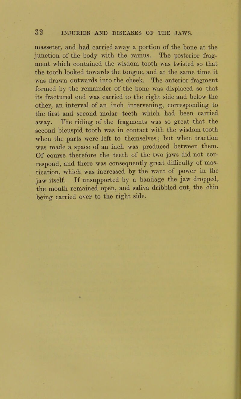 masseter^ and had carried away a portion of the bone at the junction of the body with the ramus. The posterior frag- ment which contained the wisdom tooth was twisted so that the tooth looked towards the tongue, and at the same time it was drawn outwards into the cheek. The anterior fragment formed by the remainder of the bone was displaced so that its fractured end was carried to the right side and below the other, an interval of an inch intervening, corresponding to the first and second molar teeth which had been carried away. The riding of the fragments was so great that the second bicuspid tooth was in contact with the wisdom tooth when the parts were left to themselves; but when traction was made a space of an inch was produced between them. Of course therefore the teeth of the two jaws did not cor- respond, and there was consequently great difficulty of mas- tication, which was increased by the want of power in the jaw itself. If unsupported by a bandage the jaw dropped, the mouth remained open, and saliva dribbled out, the chin being carried over to the right side.