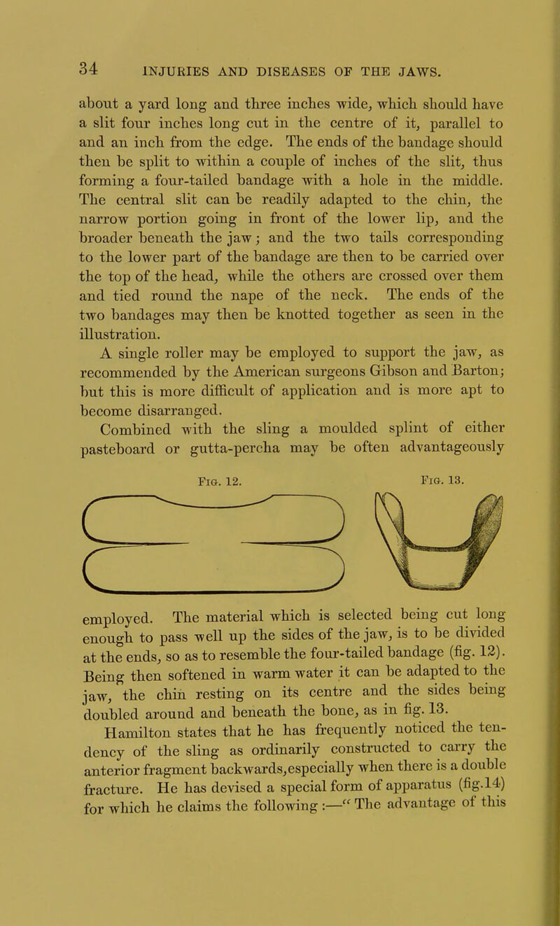 about a yard long and three inches wide; which should have a slit four inches long cut in the centre of it, parallel to and an inch from the edge. The ends of the bandage should then be split to within a couple of inches of the slit, thus forming a four-tailed bandage with a hole in the middle. The central slit can be readily adapted to the chin, the narrow portion going in front of the lower lip, and the broader beneath the jaw; and the two tails corresponding to the lower part of the bandage are then to be carried over the top of the head, while the others are crossed over them and tied round the nape of the neck. The ends of the two bandages may then be knotted together as seen in the illustration. A single roller may be employed to support the jaw, as recommended by the American surgeons Gibson and Barton; but this is more difficult of application and is more apt to become disarranged. Combined with the sling a moulded splint of either pasteboard or gutta-percha may be often advantageously Fi&. 12, Fig. 13. employed. The material which is selected being cut long enough to pass well up the sides of the jaw, is to be divided at the ends, so as to resemble the four-tailed bandage (fig. 12). Being then softened in warm water it can be adapted to the jaw, the chin resting on its centre and the sides being doubled around and beneath the bone, as in fig, 13. Hamilton states that he has frequently noticed the ten- dency of the sling as ordinarily constructed to carry the anterior fragment backwards,especially when there is a double fractm-e. He has devised a special form of apparatus (fig. 14) for which he claims the following :— The advantage of this