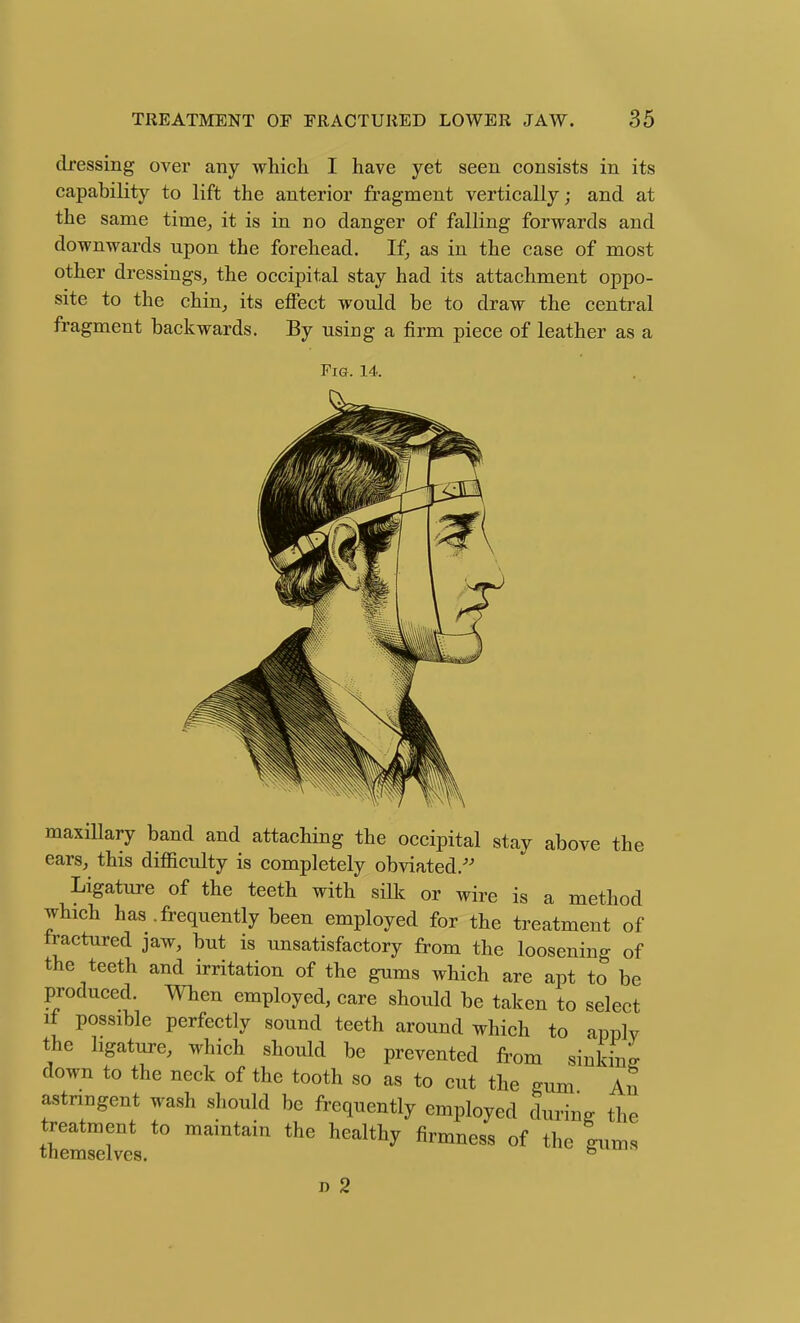 dressing over any which I have yet seen consists in its capability to lift the anterior fragment vertically; and at the same time, it is in no danger of falling forwards and downwards upon the forehead. If, as in the case of most other dressings, the occipital stay had its attachment oppo- site to the chin, its effect would be to draw the central fragment backwards. By using a firm piece of leather as a Pig. 14. maxillary band and attaching the occipital stay above the ears, this difficulty is completely obviated.'' Ligature of the teeth with silk or wire is a method which has .frequently been employed for the treatment of fractured jaw, but is unsatisfactory from the loosening of the teeth and irritation of the gums which are apt to be produced. When employed, care should be taken to select if possible perfectly sound teeth around which to applv the ligature, which should be prevented from sinking down to the neck of the tooth so as to cut the gum An astringent wash should be frequently employed during the treatment to maintain the healthy firmness of the gums themselves. simin D 2