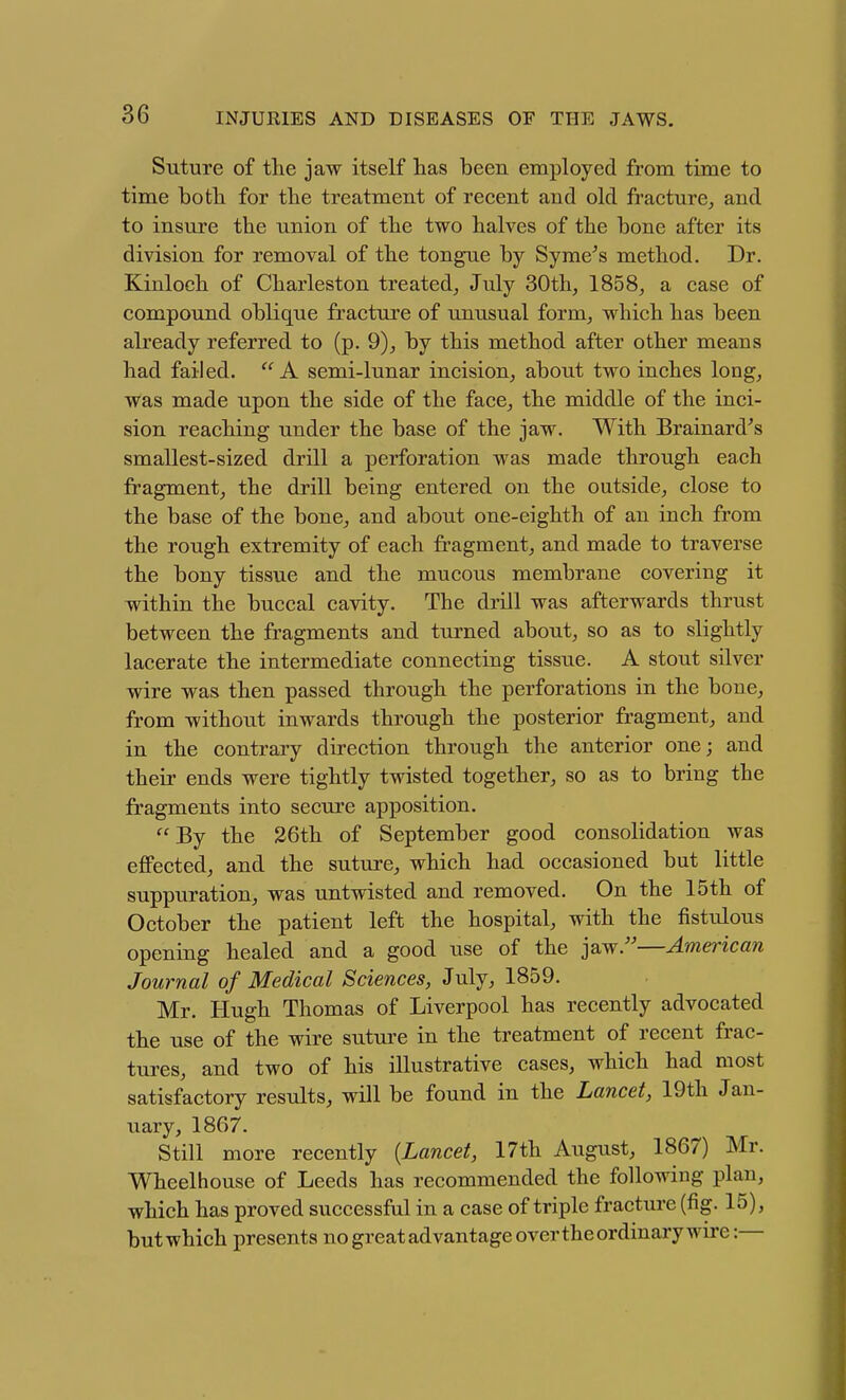 Suture of the jaw itself lias been employed from time to time bo til for the treatment of recent and old fracture,, and to insure the union of the two halves of the bone after its division for removal of the tongue by Syme^s method. Dr. Kinloch of Charleston treated^ July 30th, 1858, a case of compound oblique fracture of unusual form, which has been already referred to (p. 9), by this method after other means had failed.  A semi-lunar incision, about two inches long, was made upon the side of the face, the middle of the inci- sion reaching under the base of the jaw. With Brainard^s smallest-sized drill a perforation was made through each fragment, the drill being entered on the outside, close to the base of the bone, and about one-eighth of an inch from the rough extremity of each fragment, and made to traverse the bony tissue and the mucous membrane covering it within the buccal cavity. The drill was afterwards thrust between the fragments and turned about, so as to slightly lacerate the intermediate connecting tissue. A stout silver wire was then passed through the perforations in the bone, from without inwards through the posterior fragment, and in the contrary direction through the anterior one; and their ends were tightly twisted together, so as to bring the fragments into secure apposition, By the 26th of September good consolidation was eflPected, and the suture, which had occasioned but little suppuration, was untwisted and removed. On the 15th of October the patient left the hospital, with the fistulous opening healed and a good use of the jaw.—American Journal of Medical Sciences, July, 1859. Mr. Hugh Thomas of Liverpool has recently advocated the use of the wire suture in the treatment of recent frac- tures, and two of his illustrative cases, which had most satisfactory results, will be found in the Lancet, 19th Jan- uary, 1867. Still more recently {Lancet, 17th August, 1867) Mr. Wheelhouse of Leeds has recommended the following plan, which has proved successful in a case of triple fracture (fig. 15), but which presents no great advantage over the ordinary wire:—